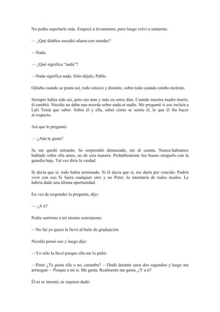 No podía soportarlo más. Empecé a levantarme, pero luego volví a sentarme.
— ¿Qué diablos sucedió afuera con ustedes?
—Nada.
— ¿Qué significa “nada”?
—Nada significa nada. Sólo déjalo, Pablo.
Odiaba cuando se ponía así, todo estoico y distante, sobre todo cuando estaba molesto.
Siempre había sido así, pero era más y más en estos días. Cuando nuestra madre murió,
él cambió. Nicolás no daba una mierda sobre nada ni nadie. Me pregunté si eso incluía a
Lali. Tenía que saber. Sobre él y ella, saber cómo se sentía él, lo que él iba hacer
al respecto.
Así que le pregunté:
— ¿Aún te gusta?
Se me quedó mirando. Se sorprendió demasiado, me di cuenta. Nunca habíamos
hablado sobre ella antes, no de esta manera. Probablemente fue bueno atraparlo con la
guardia baja. Tal vez diría la verdad.
Si decía que sí, todo había terminado. Si él decía que sí, me daría por vencido. Podría
vivir con eso. Si fuera cualquier otro y no Peter, lo intentaría de todos modos. Le
habría dado una última oportunidad.
En vez de responder la pregunta, dijo:
— ¿A ti?
Podía sentirme a mí mismo sonrojarme.
—No fui yo quien la llevó al baile de graduación.
Nicolás pensó eso y luego dijo:
—Yo sólo la llevé porque ella me lo pidió.
—Peter ¿Te gusta ella o no, caramba? —Dudé durante unos dos segundos y luego me
arriesgué— Porque a mí sí. Me gusta. Realmente me gusta. ¿Y a ti?
Él ni se inmutó, ni siquiera dudó.
 