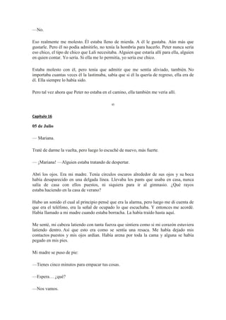 —No.
Eso realmente me molesto. Él estaba lleno de mierda. A él le gustaba. Aún más que
gustarle. Pero él no podía admitirlo, no tenía la hombría para hacerlo. Peter nunca sería
eso chico, el tipo de chico que Lali necesitaba. Alguien que estaría allí para ella, alguien
en quien contar. Yo sería. Si ella me lo permitía, yo sería ese chico.
Estaba molesto con él, pero tenía que admitir que me sentía aliviado, también. No
importaba cuantas veces él la lastimaba, sabía que si él la quería de regreso, ella era de
él. Ella siempre lo había sido.
Pero tal vez ahora que Peter no estaba en el camino, ella también me vería allí.
∞
Capítulo 16
05 de Julio
— Mariana.
Traté de darme la vuelta, pero luego lo escuché de nuevo, más fuerte.
— ¡Mariana! —Alguien estaba tratando de despertar.
Abrí los ojos. Era mi madre. Tenía círculos oscuros alrededor de sus ojos y su boca
había desaparecido en una delgada línea. Llevaba los pants que usaba en casa, nunca
salía de casa con ellos puestos, ni siquiera para ir al gimnasio. ¿Qué rayos
estaba haciendo en la casa de verano?
Hubo un sonido el cual al principio pensé que era la alarma, pero luego me di cuenta de
que era el teléfono, era la señal de ocupado lo que escuchaba. Y entonces me acordé.
Había llamado a mi madre cuando estaba borracha. La había traído hasta aquí.
Me senté, mi cabeza latiendo con tanta fuerza que sintiera como si mi corazón estuviera
latiendo dentro. Así que esto era como se sentía una resaca. Me había dejado mis
contactos puestos y mis ojos ardían. Había arena por toda la cama y alguna se había
pegado en mis pies.
Mi madre se puso de pie:
—Tienes cinco minutos para empacar tus cosas.
—Espera… ¿qué?
—Nos vamos.
 