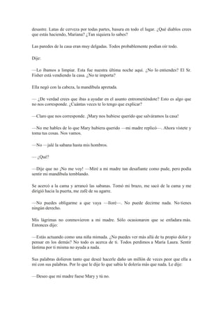 desastre. Latas de cerveza por todas partes, basura en todo el lugar. ¿Qué diablos crees
que estás haciendo, Mariana? ¿Tan siquiera lo sabes?
Las paredes de la casa eran muy delgadas. Todos probablemente podían oír todo.
Dije:
—Lo íbamos a limpiar. Esta fue nuestra última noche aquí. ¿No lo entiendes? El Sr.
Fisher está vendiendo la casa. ¿No te importa?
Ella negó con la cabeza, la mandíbula apretada.
— ¿De verdad crees que ibas a ayudar en el asunto entrometiéndote? Esto es algo que
no nos corresponde. ¿Cuántas veces te lo tengo que explicar?
—Claro que nos corresponde. ¡Mary nos hubiese querido que salváramos la casa!
—No me hables de lo que Mary hubiera querido —mi madre replicó—. Ahora vístete y
toma tus cosas. Nos vamos.
—No —jalé la sabana hasta mis hombros.
— ¿Qué?
—Dije que no ¡No me voy! —Miré a mi madre tan desafiante como pude, pero podía
sentir mi mandíbula temblando.
Se acercó a la cama y arrancó las sabanas. Tomó mi brazo, me sacó de la cama y me
dirigió hacia la puerta, me zafé de su agarre.
—No puedes obligarme a que vaya —lloré—. No puede decirme nada. No tienes
ningún derecho.
Mis lágrimas no conmovieron a mi madre. Sólo ocasionaron que se enfadara más.
Entonces dijo:
—Estás actuando como una niña mimada. ¿No puedes ver más allá de tu propio dolor y
pensar en los demás? No todo es acerca de ti. Todos perdimos a María Laura. Sentir
lástima por ti misma no ayuda a nada.
Sus palabras dolieron tanto que deseé hacerle daño un millón de veces peor que ella a
mí con sus palabras. Por lo que le dije lo que sabía le dolería más que nada. Le dije:
—Deseo que mi madre fuese Mary y tú no.
 