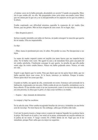 ¿Cuántas veces no lo había pensado, deseándolo en secreto? Cuando era pequeña, Mary
era la que estaba allí, no ella. Me preguntaba cómo sería tener una madre como Mary
que me amara por lo que era y no se decepcionaba en los aspectos en los que no estaba a
la altura.
Estaba respirando con dificultad mientras esperaba la respuesta de mi madre. Que
llorara, que me gritara. Más no hizo ninguna de esas cosas. En su lugar, dijo:
—Que desgracia para ti.
Incluso cuando intentaba con todas mi fuerzas, no pude conseguir la reacción que quería
de mi madre. Ella era impenetrable.
Le dije:
—Mary nunca te perdonará por esto, lo sabes. Por perder su casa. Por decepcionar a sus
hijos.
La mano de madre impactó contra mi mejilla con tanta fuerza que me impulsó hacia
atrás. No lo había visto venir. Me agarré la cara y de inmediato lloré, pero una parte de
mí estaba satisfecha. Finalmente conseguí lo que quería. La prueba de que ella podía
sentir algo. Su rostro estaba blanco. Nunca me había golpeado antes. Nunca, en toda
mi vida.
Esperé a que digiera que lo sentía. Para que dijera que no me quiso hacer daño, que no
había querido decir esas cosas. Si lo hacía, entonces yo también. Porque lo sentía.
Nunca quise decir las cosas que dije.
Cuando no habló, me aparté de ella, sosteniendo mi rostro. Entonces salí corriendo de la
habitación, tropezando con mis pies. Pablo estaba de pie en el pasillo, mirándome con la
boca abierta. Él me miraba como si no me reconociera, como si no tuviera idea de quién
era esta persona, la chica que le gritó y le dijo cosas terribles a su madre.
—Espera —dijo, tratando de detenerme.
Lo empujé y bajé las escaleras.
En la sala de estar, Peter estaba recogiendo botellas de cerveza y tirándolas en una bolsa
azul de reciclaje. No miró hacia mí. Sin embargo, sabía que él había oído todo.
Corrí por la puerta trasera y luego estuve a punto de tropezar bajando las escaleras hacia
la playa. Me hundí en el suelo y me senté en la arena, sosteniendo mi mejilla ardiente en
la palma de mi mano. Y luego vomité. Oí a Pablo detrás de mí. Supe que era él de
inmediato, porque Peter sabía que era mejor no seguirme.
 