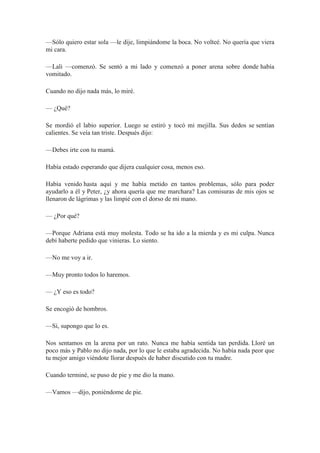 —Sólo quiero estar sola —le dije, limpiándome la boca. No volteé. No quería que viera
mi cara.
—Lali —comenzó. Se sentó a mi lado y comenzó a poner arena sobre donde había
vomitado.
Cuando no dijo nada más, lo miré.
— ¿Qué?
Se mordió el labio superior. Luego se estiró y tocó mi mejilla. Sus dedos se sentían
calientes. Se veía tan triste. Después dijo:
—Debes irte con tu mamá.
Había estado esperando que dijera cualquier cosa, menos eso.
Había venido hasta aquí y me había metido en tantos problemas, sólo para poder
ayudarlo a él y Peter, ¿y ahora quería que me marchara? Las comisuras de mis ojos se
llenaron de lágrimas y las limpié con el dorso de mi mano.
— ¿Por qué?
—Porque Adriana está muy molesta. Todo se ha ido a la mierda y es mi culpa. Nunca
debí haberte pedido que vinieras. Lo siento.
—No me voy a ir.
—Muy pronto todos lo haremos.
— ¿Y eso es todo?
Se encogió de hombros.
—Sí, supongo que lo es.
Nos sentamos en la arena por un rato. Nunca me había sentida tan perdida. Lloré un
poco más y Pablo no dijo nada, por lo que le estaba agradecida. No había nada peor que
tu mejor amigo viéndote llorar después de haber discutido con tu madre.
Cuando terminé, se puso de pie y me dio la mano.
—Vamos —dijo, poniéndome de pie.
 