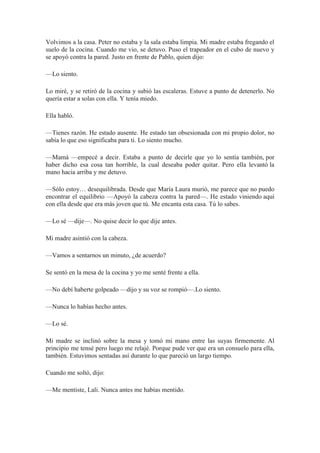 Volvimos a la casa. Peter no estaba y la sala estaba limpia. Mi madre estaba fregando el
suelo de la cocina. Cuando me vio, se detuvo. Puso el trapeador en el cubo de nuevo y
se apoyó contra la pared. Justo en frente de Pablo, quien dijo:
—Lo siento.
Lo miré, y se retiró de la cocina y subió las escaleras. Estuve a punto de detenerlo. No
quería estar a solas con ella. Y tenía miedo.
Ella habló.
—Tienes razón. He estado ausente. He estado tan obsesionada con mi propio dolor, no
sabía lo que eso significaba para ti. Lo siento mucho.
—Mamá —empecé a decir. Estaba a punto de decirle que yo lo sentía también, por
haber dicho esa cosa tan horrible, la cual deseaba poder quitar. Pero ella levantó la
mano hacia arriba y me detuvo.
—Sólo estoy… desequilibrada. Desde que María Laura murió, me parece que no puedo
encontrar el equilibrio —Apoyó la cabeza contra la pared—. He estado viniendo aquí
con ella desde que era más joven que tú. Me encanta esta casa. Tú lo sabes.
—Lo sé —dije—. No quise decir lo que dije antes.
Mi madre asintió con la cabeza.
—Vamos a sentarnos un minuto, ¿de acuerdo?
Se sentó en la mesa de la cocina y yo me senté frente a ella.
—No debí haberte golpeado —dijo y su voz se rompió—.Lo siento.
—Nunca lo habías hecho antes.
—Lo sé.
Mi madre se inclinó sobre la mesa y tomó mi mano entre las suyas firmemente. Al
principio me tensé pero luego me relajé. Porque pude ver que era un consuelo para ella,
también. Estuvimos sentadas así durante lo que pareció un largo tiempo.
Cuando me soltó, dijo:
—Me mentiste, Lali. Nunca antes me habías mentido.
 