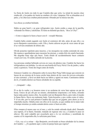 La fiesta de Justin era todo lo que Candela dijo que sería. La mitad de nuestra clase
estaba allí, y los padres de Justin no estaban a la vista. Lámparas Tiki se alineaban en el
patio, y los altavoces estaban prácticamente vibrando por la música tan alta.
Las chicas ya estaban bailando.
Había un gran barril y un gran refrigerador rojo. Justin estaba a cargo de la parrilla,
volteando los filetes y salchichas. Él tenía un delantal que decía, “Besa al Chef”.
—Como si alguien lo fuera a hacer con él —resopló Mariana.
Candela había estado jugando con Justin al comienzo del año, antes de que ella y su
novio Benjamín comenzaran a salir. Ella y Justin salieron un par de veces antes de que
él se volviera estudiante de último año.
Olvide ponerme repelente para insectos, y los mosquitos me estaba comiendo de cena.
Me mantuve agachándome para rascarme las piernas, y estaba feliz de estarlo haciendo.
Me alegraba tener algo que hacer. Tenía miedo de accidentalmente hacer contacto
visual con Cory. Él estaba saliendo de la piscina.
Las personas estaban bebiendo cerveza en vasos de plástico rojo. Candela fue hacía los
refrigeradores con bebidas. La mía era una botella de Fuzzy Navel. Era de jarabe y sabía
como a químicos. Tomé dos tragos antes de tirarla.
Entonces Candela vio a Benjamín sobre la mesa Beer Pong Table (juego que consiste en
lanzar de un extremo de la mesa corcho latas dentro de los vasos de cerveza colocados
al otro extremo) y llevó un dedo hacia sus labios y agarró mi mano. Caminamos detrás
de él, y Candela deslizó sus brazos alrededor de su espalda.
— ¡Atrapado! —dijo.
Él se dio la vuelta y se besaron como si no acabaran de verse hace apenas un par de
horas. Estuve de pie allí por un minuto, aferrándome torpemente a mi bolso, mirando
hacia todas partes menos ellos. Su nombre real era Benjamín Davis, pero todo el mundo
lo llama Davis. Davis era realmente lindo. Tenía hoyuelos y ojos verdes como el vidrio.
Y él era alto, por lo cual primero Candela dijo que era un gigante, pero ahora ya no le
importaba mucho. Odiaba estar con ellos en la escuela, ya que estaban de la mano todo
el tiempo mientras yo estaba sentada detrás como si fuera un niño.
Ellos rompen al menos una vez al mes, y solo ha estado saliendo desde abril. Durando
una ruptura, él la llamó, llorando, tratando de regresar otra vez, y Candela lo puso en
altavoz. Me sentí culpable por escucharlo pero a la vez envidiosa y asombrada de
cuanto a él le importaba ella, lo suficiente para llorar.
—Cris, voy a ir a orinar —dijo Benjamín, envolviendo su brazo alrededor de la cintura
de Candela—. ¿Te quedarás aquí y serás mi pareja hasta que regrese?
 
