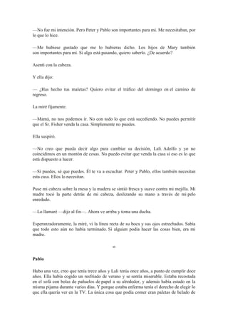 —No fue mi intención. Pero Peter y Pablo son importantes para mí. Me necesitaban, por
lo que lo hice.
—Me hubiese gustado que me lo hubieras dicho. Los hijos de Mary también
son importantes para mí. Si algo está pasando, quiero saberlo. ¿De acuerdo?
Asentí con la cabeza.
Y ella dijo:
— ¿Has hecho tus maletas? Quiero evitar el tráfico del domingo en el camino de
regreso.
La miré fijamente.
—Mamá, no nos podemos ir. No con todo lo que está sucediendo. No puedes permitir
que el Sr. Fisher venda la casa. Simplemente no puedes.
Ella suspiró.
—No creo que pueda decir algo para cambiar su decisión, Lali. Adolfo y yo no
coincidimos en un montón de cosas. No puedo evitar que venda la casa si eso es lo que
está dispuesto a hacer.
—Sí puedes, sé que puedes. Él te va a escuchar. Peter y Pablo, ellos también necesitan
esta casa. Ellos lo necesitan.
Puse mi cabeza sobre la mesa y la madera se sintió fresca y suave contra mi mejilla. Mi
madre tocó la parte detrás de mi cabeza, deslizando su mano a través de mi pelo
enredado.
—Lo llamaré —dijo al fin—. Ahora ve arriba y toma una ducha.
Esperanzadoramente, la miré, vi la línea recta de su boca y sus ojos estrechados. Sabía
que todo esto aún no había terminado. Si alguien podía hacer las cosas bien, era mi
madre.
∞
Pablo
Hubo una vez, creo que tenía trece años y Lali tenía once años, a punto de cumplir doce
años. Ella había cogido un resfriado de verano y se sentía miserable. Estaba recostada
en el sofá con bolas de pañuelos de papel a su alrededor, y además había estado en la
misma pijama durante varios días. Y porque estaba enferma tenía el derecho de elegir lo
que ella quería ver en la TV. La única cosa que podía comer eran paletas de helado de
 