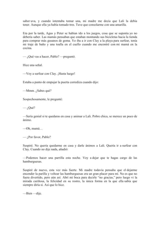 sabor uva, y cuando intentaba tomar una, mi madre me decía que Lali la debía
tener. Aunque ella ya había tomado tres. Tuve que consolarme con una amarilla.
Era por la tarde, Agus y Peter se habían ido a los juegos, cosa que se suponía yo no
debería saber. Las mamás pensaban que estaban montando sus bicicletas hacia la tienda
para comprar más gusanos de goma. Yo iba a ir con Clay a la playa para surfear, tenía
mi traje de baño y una toalla en el cuello cuando me encontré con mi mamá en la
cocina.
— ¿Qué vas a hacer, Pablo? —preguntó.
Hice una señal.
—Voy a surfear con Clay. ¡Hasta luego!
Estaba a punto de empujar la puerta corrediza cuando dijo:
—Mmm. ¿Sabes qué?
Sospechosamente, le pregunté:
— ¿Qué?
—Sería genial si te quedaras en casa y animar a Lali. Pobre chica, se merece un poco de
ánimo.
—Oh, mamá…
— ¿Por favor, Pablo?
Suspiré. No quería quedarme en casa y darle ánimos a Lali. Quería ir a surfear con
Clay. Cuando no dije nada, añadió:
—Podemos hacer una parrilla esta noche. Voy a dejar que te hagas cargo de las
hamburguesas.
Suspiré de nuevo, esta vez más fuerte. Mi madre todavía pensaba que el dejarme
encender la parilla y voltear las hamburguesas era un gran placer para mí. No es que no
fuera divertido, pero aún así. Abrí mi boca para decirle “no gracias,” pero luego vi la
mirada cariñosa, la felicidad en su rostro, la única forma en la que ella sabía que
siempre diría sí. Así que lo hice.
—Bien —dije.
 