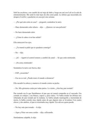 Subí las escaleras y me cambié de mi traje de baño y luego me uní con Lali en la sala de
entretenimiento. Me senté lo más lejos de ella como pude. Lo último que necesitaba era
atrapar el resfrío y quedarme en casa por una semana.
— ¿Por qué aún estás en casa? —preguntó, sonándose la nariz.
—Hace demasiado calor afuera —dije—. ¿Quieres ver una película?
—No hace demasiado calor.
— ¿Cómo lo sabes si no has salido?
Ella entrecerró los ojos.
— ¿Tu mamá te pidió que te quedaras conmigo?
—No —dije.
— ¡Ja! —Agarró el control remoto y cambió de canal—. Sé que estás mintiendo.
— ¡No estoy mintiendo!
Sonándose la nariz con fuerza, dijo:
—ESP, ¿recuerdas?
—Eso no es real. ¿Puedo tener el mando a distancia?
Ella sacudió la cabeza y mantuvo el mando contra su pecho.
—No. Mis gérmenes están por todas partes. Lo siento. ¿Aún hay pan tostado?
Pan tostado era lo que llamábamos al pan que mi mamá compraba en el mercado. Era
cortado en rodajas y era blanco, espeso y poco dulce. Yo había tenido las últimas tres
rebanadas de pan tostado por la mañana. Le había untado mantequilla y mermelada de
morra, lo había comido muy rápido antes de que alguien más se levantara. Con cuatro
chicos y dos adultos, el pan se terminaba muy rápido. Era sálvese quien pueda.
—No hay más pan tostado —le dije.
—Agus y Peter son unos cerdos —dijo, sollozando.
Sintiéndome culpable, le dije:
 