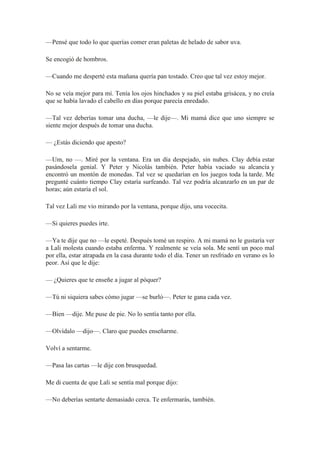 —Pensé que todo lo que querías comer eran paletas de helado de sabor uva.
Se encogió de hombros.
—Cuando me desperté esta mañana quería pan tostado. Creo que tal vez estoy mejor.
No se veía mejor para mí. Tenía los ojos hinchados y su piel estaba grisácea, y no creía
que se había lavado el cabello en días porque parecía enredado.
—Tal vez deberías tomar una ducha, —le dije—. Mi mamá dice que uno siempre se
siente mejor después de tomar una ducha.
— ¿Estás diciendo que apesto?
—Um, no —. Miré por la ventana. Era un día despejado, sin nubes. Clay debía estar
pasándosela genial. Y Peter y Nicolás también. Peter había vaciado su alcancía y
encontró un montón de monedas. Tal vez se quedarían en los juegos toda la tarde. Me
pregunté cuánto tiempo Clay estaría surfeando. Tal vez podría alcanzarlo en un par de
horas; aún estaría el sol.
Tal vez Lali me vio mirando por la ventana, porque dijo, una vocecita.
—Si quieres puedes irte.
—Ya te dije que no —le espeté. Después tomé un respiro. A mi mamá no le gustaría ver
a Lali molesta cuando estaba enferma. Y realmente se veía sola. Me sentí un poco mal
por ella, estar atrapada en la casa durante todo el día. Tener un resfriado en verano es lo
peor. Así que le dije:
— ¿Quieres que te enseñe a jugar al póquer?
—Tú ni siquiera sabes cómo jugar —se burló—. Peter te gana cada vez.
—Bien —dije. Me puse de pie. No lo sentía tanto por ella.
—Olvídalo —dijo—. Claro que puedes enseñarme.
Volví a sentarme.
—Pasa las cartas —le dije con brusquedad.
Me di cuenta de que Lali se sentía mal porque dijo:
—No deberías sentarte demasiado cerca. Te enfermarás, también.
 
