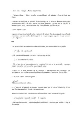 —Está bien —le dije—. Nunca me enfermo.
—Tampoco Peter —dijo, y puse los ojos en blanco. Lali adoraba a Peter, al igual que
Agus.
—Peter sí se enferma, se enferma todo el tiempo en el invierno. Él tiene un sistema
inmunológico débil —le dije, aunque no sabía si eso era cierto o no. Se encogió de
hombros, pero me di cuenta de que no me creyó. Ella me pasó las cartas.
—Sólo reparte —dijo.
Jugamos póquer toda la tarde y fue realmente divertido. Dos días después me enfermé,
pero no me importó mucho. Lali se quedó en casa conmigo y jugamos póquer y vimos
Los Simpsons.
⃰ ⃰ ⃰
Tan pronto como escuché a Lali subir las escaleras, me reuní con ella en el pasillo.
— ¿Y? ¿Qué está sucediendo?
—Mi mamá está llamando a tu padre —dijo con gravedad.
— ¿Ella lo está haciendo? Wow.
—Sí, así que aún no hay que darnos por vencidos. Esto aún no ha terminado —entonces
me dio una de las sonrisas en las que arruga la nariz.
Después le di una palmada en la espalda y prácticamente salí corriendo por
las escaleras. Ahí estaba Adriana, limpiando el mostrador. Cuando me vio, me dijo:
—Tu padre vendrá. Para desayunar.
—¿Aquí?
Adriana asintió con la cabeza.
— ¿Puedes ir a la tienda y comprar algunas cosas que le gustan? Huevos y tocino.
Mezcla para panecillos. Y unas cuantas toronjas.
Adriana odiaba cocinar. Ella nunca definitivamente le había hecho un desayuno.
— ¿Por qué estás cocinando para él? —le pregunté.
—Porque él es un niño y los niños están de mal humor cuando tienen hambre —dijo de
forma seca.
 