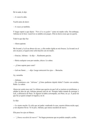 De la nada, le dije:
—A veces lo odio.
Vaciló antes de decir:
—A veces yo también.
Y luego esperé a que dijera: “Pero él es tu padre” como mi madre solía. Sin embargo,
Adriana no lo hizo. Laurel no se andaba con juegos. Ella no decía cosas que no quería.
Todo lo que dijo fue:
—Ahora apúrate.
Me levanté y le di un abrazo de oso, y ella estaba rígida en mis brazos. La levanté en el
aire un poco, al igual como solía hacerlo con mi madre.
—Gracias, Adriana —le dije—. Realmente gracias.
—Haría cualquier cosa por ustedes, chicos. Lo saben.
— ¿Cómo supiste para venir?
—Lali me llamó…. —dijo. Luego entrecerró los ojos—. Borracha.
Ay, caramba.
—Adriana…
—No comiences con “Adriana” ¿Cómo pudieron dejarla beber? Cuento con ustedes,
Pablo. Lo saben.
Ahora me sentía muy mal. Lo último que quería era que Lali se metiera en problemas, y
odiaba la idea de que Adriana pensara mal de mí. Siempre había tratado de proteger a
Lali, a diferencia de Peter. Si alguien la había corrompido, era Peter, no yo. A pesar de
que fui yo quien compró el tequila y no él.
Le dije:
—Lo siento mucho. Es sólo que mi padre vendiendo la casa, nuestra última noche aquí,
y nos dejamos llevar. Te lo juro, Adriana, que nunca sucederá de nuevo.
Ella puso los ojos en blanco.
— “¿Nunca sucederá de nuevo?” No hagas promesas que no podrás cumplir, cariño.
 