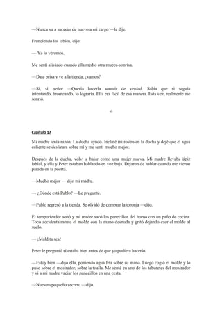 —Nunca va a suceder de nuevo a mi cargo —le dije.
Frunciendo los labios, dijo:
— Ya lo veremos.
Me sentí aliviado cuando ella medio otra mueca-sonrisa.
—Date prisa y ve a la tienda, ¿vamos?
—Sí, sí, señor —Quería hacerla sonreír de verdad. Sabía que si seguía
intentando, bromeando, lo lograría. Ella era fácil de esa manera. Esta vez, realmente me
sonrió.
∞
Capítulo 17
Mi madre tenía razón. La ducha ayudó. Incliné mi rostro en la ducha y dejé que el agua
caliente se deslizara sobre mí y me sentí mucho mejor.
Después de la ducha, volví a bajar como una mujer nueva. Mi madre llevaba lápiz
labial, y ella y Peter estaban hablando en voz baja. Dejaron de hablar cuando me vieron
parada en la puerta.
—Mucho mejor — dijo mi madre.
— ¿Dónde está Pablo? —Le pregunté.
—Pablo regresó a la tienda. Se olvidó de comprar la toronja —dijo.
El temporizador sonó y mi madre sacó los panecillos del horno con un paño de cocina.
Tocó accidentalmente el molde con la mano desnuda y gritó dejando caer el molde al
suelo.
— ¡Maldita sea!
Peter le preguntó si estaba bien antes de que yo pudiera hacerlo.
—Estoy bien —dijo ella, poniendo agua fría sobre su mano. Luego cogió el molde y lo
puso sobre el mostrador, sobre la toalla. Me senté en uno de los taburetes del mostrador
y vi a mi madre vaciar los panecillos en una cesta.
—Nuestro pequeño secreto —dijo.
 