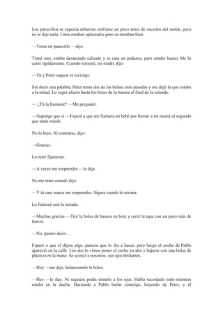 Los panecillos se suponía deberían enfriarse un poco antes de sacarlos del molde, pero
no le dije nada. Unos estaban aplastados pero se miraban bien.
—Toma un panecillo —dijo.
Tomé uno, estaba demasiado caliente y se caía en pedazos, pero estaba bueno. Me lo
comí rápidamente. Cuando terminé, mi madre dijo:
—Tú y Peter saquen el reciclaje.
Sin decir una palabra, Peter tomó dos de las bolsas más pesadas y me dejó la que estaba
a la mitad. Lo seguí afuera hasta los botes de la basura al final de la calzada.
— ¿Tú la llamaste? —Me preguntó.
—Supongo que sí —Esperé a que me llamara un bebé por llamar a mi mamá al segundo
que tenía miedo.
No lo hizo. Al contrario, dijo:
—Gracias.
Lo miré fijamente.
—A veces me sorprendes —le dije.
No me miró cuando dijo:
—Y tú casi nunca me sorprendes. Sigues siendo tú misma.
Lo fulminé con la mirada.
—Muchas gracias —Tiré la bolsa de basura en bote y cerré la tapa con un poco más de
fuerza.
—No, quiero decir…
Esperé a que él dijera algo, parecía que lo iba a hacer, pero luego el coche de Pablo
apareció en la calle. Los dos lo vimos poner el coche en alto y bajarse con una bolsa de
plástico en la mano. Se acercó a nosotros, sus ojos brillantes.
—Hey —me dijo, balanceando la bolsa.
—Hey —le dije. Ni siquiera podía mirarlo a los ojos. Había recordado todo mientras
estaba en la ducha. Haciendo a Pablo bailar conmigo, huyendo de Peter, y él
 
