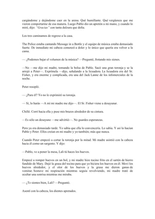 cargándome y dejándome caer en la arena. Qué humillante. Qué vergüenza que me
vieron comportarme de esa manera. Luego Pablo dio un apretón a mi mano, y cuando lo
miré, dijo: “Gracias” con tanta dulzura que dolía.
Los tres caminamos de regreso a la casa.
The Police estaba cantando Message in a Bottle y el equipo de música estaba demasiado
fuerte. De inmediato mi cabeza comenzó a doler y lo único que quería era volver a la
cama.
— ¿Podemos bajar el volumen de la música? —Pregunté, frotando mis sienes.
—No —me dijo mi madre, tomando la bolsa de Pablo. Sacó una gran toronja y se la
arrojó a Peter—. Exprímela —dijo, señalando a la licuadora. La licuadora era del Sr.
Fisher, y era enorme y complicada, era una del Jack Lanne de los infomerciales de la
noche.
Peter resopló.
— ¿Para él? Yo no le exprimiré su toronja.
— Sí, lo harás —A mí mi madre me dijo—. El Sr. Fisher viene a desayunar.
Chillé. Corrí hacia ella y puse mis brazos alrededor de su cintura.
—Es sólo un desayuno —me advirtió—. No guardes esperanzas.
Pero ya era demasiado tarde. Yo sabía que ella lo convencería. Lo sabía. Y así lo hacían
Pablo y Peter. Ellos creían en mi madre y yo también; más que nunca.
Cuando Peter empezó a cortar la toronja por la mitad. Mi madre asintió con la cabeza
hacia él como un sargento. Y dijo:
—Pablo, ve a poner la mesa, Lali tú haces los huevos.
Empecé a romper huevos en un bol, y mi madre hizo tocino frito en el sartén de hierro
fundido de Mary. Dejó la grasa del tocino para que yo hiciera los huevos en él. Moví los
huevos alrededor, y el olor de los huevos y la grasa me dieron ganas de
vomitar. Sostuve mi respiración mientras seguía revolviendo, mi madre trató de
ocultar una sonrisa mientras me miraba.
— ¿Te sientes bien, Lali? —Preguntó.
Asentí con la cabeza, los dientes apretados.
 