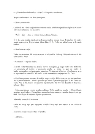 — ¿Planeando cuándo volver a beber? —Preguntó casualmente.
Negué con la cabeza tan duro como pude.
—Nunca, nunca más.
Cuando el Sr. Fisher llegó media hora más tarde, estábamos preparados para él. Cuando
entró miró a la mesa con asombro.
—Wow —dijo—. Esto se ve muy bien, Adriana. Gracias.
Él le dio una mirada significativa, la conspiradora mirada típica de adultos. Mi madre
sonrió una especie de sonrisa de Mona Lisa. El Sr. Fisher no sabía lo que se le venía
encima.
—Sentémonos —dijo.
Todos nos sentamos. Mi madre se sentó al lado del Sr. Fisher y Pablo enfrente de él. Me
senté junto a Peter.
—Comamos —dijo mi madre.
Vi al Sr. Fisher haciendo una pila de huevos en su plato, y luego cuatro tiras de tocino.
Le encantaba el tocino, y realmente amaba la forma en que mi madre lo
hacía; incinerados, casi quemados a cenizas. Yo descarté el tocino y los huevos, y en
su lugar tomé un panecillo. Mi madre vertió un vaso de toronja para el Sr. Fisher.
—Recién exprimido, cortesía de tu hijo mayor —dijo. Él lo tomó, un poco sospechoso.
No lo podía culparlo. La única persona que había exprimido jugo para el Sr. Fisher era
Mary. Pero el Sr. Fisher se recuperó rápidamente. Se llevó un bocado de huevos a
la boca y dijo:
—Mira, gracias por venir a ayudar, Adriana. Te lo agradezco mucho —Él miró hacia
nosotros, sonriendo—. Estos chicos no estaban interesados en escuchar lo que tenía que
decir. Me alegro de tener en alguien quien contar.
Mi madre le devolvió la sonrisa.
—Oh, no estoy aquí para apoyarte, Adolfo. Estoy aquí para apoyar a los chicos de
Mary.
Su sonrisa se desvaneció. Dejó el tenedor.
—Adriana…
 