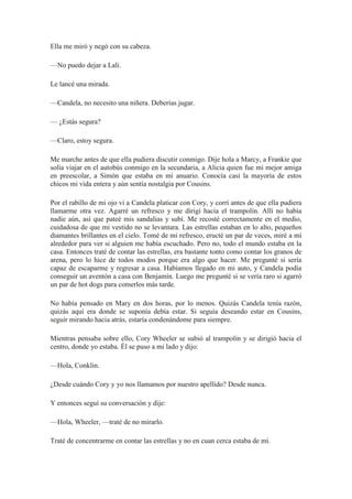 Ella me miró y negó con su cabeza.
—No puedo dejar a Lali.
Le lancé una mirada.
—Candela, no necesito una niñera. Deberías jugar.
— ¿Estás segura?
—Claro, estoy segura.
Me marche antes de que ella pudiera discutir conmigo. Dije hola a Marcy, a Frankie que
solía viajar en el autobús conmigo en la secundaria, a Alicia quien fue mi mejor amiga
en preescolar, a Simón que estaba en mi anuario. Conocía casi la mayoría de estos
chicos mi vida entera y aún sentía nostalgia por Cousins.
Por el rabillo de mi ojo vi a Candela platicar con Cory, y corrí antes de que ella pudiera
llamarme otra vez. Agarré un refresco y me dirigí hacia el trampolín. Allí no había
nadie aún, así que pateé mis sandalias y subí. Me recosté correctamente en el medio,
cuidadosa de que mi vestido no se levantara. Las estrellas estaban en lo alto, pequeños
diamantes brillantes en el cielo. Tomé de mi refresco, eructé un par de veces, miré a mí
alrededor para ver si alguien me había escuchado. Pero no, todo el mundo estaba en la
casa. Entonces traté de contar las estrellas, era bastante tonto como contar los granos de
arena, pero lo hice de todos modos porque era algo que hacer. Me pregunté si sería
capaz de escaparme y regresar a casa. Habíamos llegado en mi auto, y Candela podía
conseguir un aventón a casa con Benjamín. Luego me pregunté si se vería raro si agarró
un par de hot dogs para comerlos más tarde.
No había pensado en Mary en dos horas, por lo menos. Quizás Candela tenía razón,
quizás aquí era donde se suponía debía estar. Si seguía deseando estar en Cousins,
seguir mirando hacia atrás, estaría condenándome para siempre.
Mientras pensaba sobre ello, Cory Wheeler se subió al trampolín y se dirigió hacia el
centro, donde yo estaba. Él se puso a mi lado y dijo:
—Hola, Conklin.
¿Desde cuándo Cory y yo nos llamamos por nuestro apellido? Desde nunca.
Y entonces seguí su conversación y dije:
—Hola, Wheeler, —traté de no mirarlo.
Traté de concentrarme en contar las estrellas y no en cuan cerca estaba de mí.
 