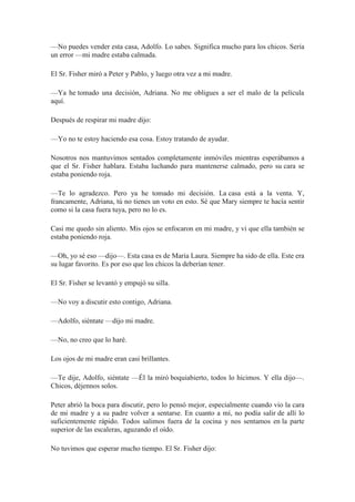 —No puedes vender esta casa, Adolfo. Lo sabes. Significa mucho para los chicos. Sería
un error —mi madre estaba calmada.
El Sr. Fisher miró a Peter y Pablo, y luego otra vez a mi madre.
—Ya he tomado una decisión, Adriana. No me obligues a ser el malo de la película
aquí.
Después de respirar mi madre dijo:
—Yo no te estoy haciendo esa cosa. Estoy tratando de ayudar.
Nosotros nos mantuvimos sentados completamente inmóviles mientras esperábamos a
que el Sr. Fisher hablara. Estaba luchando para mantenerse calmado, pero su cara se
estaba poniendo roja.
—Te lo agradezco. Pero ya he tomado mi decisión. La casa está a la venta. Y,
francamente, Adriana, tú no tienes un voto en esto. Sé que Mary siempre te hacía sentir
como si la casa fuera tuya, pero no lo es.
Casi me quedo sin aliento. Mis ojos se enfocaron en mi madre, y vi que ella también se
estaba poniendo roja.
—Oh, yo sé eso —dijo—. Esta casa es de María Laura. Siempre ha sido de ella. Este era
su lugar favorito. Es por eso que los chicos la deberían tener.
El Sr. Fisher se levantó y empujó su silla.
—No voy a discutir esto contigo, Adriana.
—Adolfo, siéntate —dijo mi madre.
—No, no creo que lo haré.
Los ojos de mi madre eran casi brillantes.
—Te dije, Adolfo, siéntate —Él la miró boquiabierto, todos lo hicimos. Y ella dijo—.
Chicos, déjennos solos.
Peter abrió la boca para discutir, pero lo pensó mejor, especialmente cuando vio la cara
de mi madre y a su padre volver a sentarse. En cuanto a mí, no podía salir de allí lo
suficientemente rápido. Todos salimos fuera de la cocina y nos sentamos en la parte
superior de las escaleras, aguzando el oído.
No tuvimos que esperar mucho tiempo. El Sr. Fisher dijo:
 