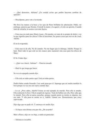 — ¿Qué demonios, Adriana? ¿En verdad creías que podías hacerme cambiar de
opinión?
—Discúlpame, pero vete a la mierda.
Me llevé las manos a la boca y los ojos de Peter brillaban de admiración. Pablo, sin
embargo, parecía que lloraría. Extendí la mano y la agarró y le dio un apretón. Cuando
trató de retirarla, la sostuve con más fuerza.
—Esta casa era todo para María Laura. ¿No puedes ver más de tu propio de dolor y ver
lo que significa para los chicos? Ellos la necesitan. No quiero creer que eres así de cruel,
Adolfo.
Él no le respondió.
—Esta casa es de ella. No de ustedes. No me hagas que te detenga, Adolfo. Porque lo
haré. Haré todo lo que esté en mis manos para mantener esta casa para los chicos de
Mary.
El Sr. Fisher dijo:
— ¿Qué vas a hacer, Adriana? —Parecía cansado.
—Haré lo que tenga que hacer.
Su voz era apagada cuando dijo:
—Ella está en todas partes aquí. Está en todas partes.
Podría haber estado llorando. Casi sentí pena por él. Supongo que mi madre también lo
hizo porque su voz era casi suave cuando dijo:
—Lo sé. ¿Pero sabes, Adolfo? Fuiste un mal ejemplo de marido. Pero ella te amaba.
Ella realmente lo hizo. Ella te aceptó de regreso. Traté de hablar con ella, Dios sabe que
lo intenté. Pero ella no quiso escuchar, porque cuando ponía su mente en alguien, eso
era todo. Y ella puso su mente en ti, Adolfo. Gánate eso. Demuéstrame que estoy
equivocada.
Dijo algo que no pude oír. Y entonces mi madre dijo:
—Tú haces esta última cosa por ella. ¿De acuerdo?
Miré a Peter y dijo en voz baja, a nadie en particular:
—Adriana es increíble.
 
