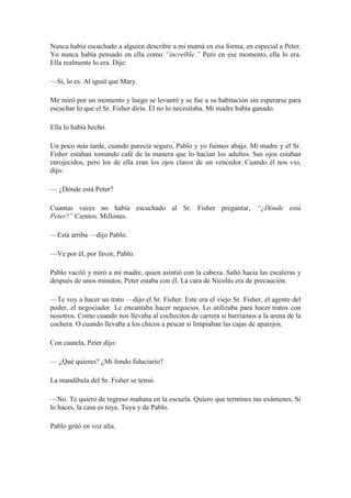 Nunca había escuchado a alguien describir a mi mamá en esa forma, en especial a Peter.
Yo nunca había pensado en ella como “increíble.” Pero en ese momento, ella lo era.
Ella realmente lo era. Dije:
—Sí, lo es. Al igual que Mary.
Me miró por un momento y luego se levantó y se fue a su habitación sin esperarse para
escuchar lo que el Sr. Fisher diría. Él no lo necesitaba. Mi madre había ganado.
Ella lo había hecho.
Un poco más tarde, cuando parecía seguro, Pablo y yo fuimos abajo. Mi madre y el Sr.
Fisher estaban tomando café de la manera que lo hacían los adultos. Sus ojos estaban
enrojecidos, pero los de ella eran los ojos claros de un vencedor. Cuando él nos vio,
dijo:
— ¿Dónde está Peter?
Cuantas veces no había escuchado al Sr. Fisher preguntar, “¿Dónde está
Peter?” Cientos. Millones.
—Está arriba —dijo Pablo.
—Ve por él, por favor, Pablo.
Pablo vaciló y miró a mi madre, quien asintió con la cabeza. Saltó hacia las escaleras y
después de unos minutos, Peter estaba con él. La cara de Nicolás era de precaución.
—Te voy a hacer un trato —dijo el Sr. Fisher. Este era el viejo Sr. Fisher, el agente del
poder, el negociador. Le encantaba hacer negocios. Lo utilizaba para hacer tratos con
nosotros. Como cuando nos llevaba al cochecitos de carrera si barríamos a la arena de la
cochera. O cuando llevaba a los chicos a pescar si limpiaban las cajas de aparejos.
Con cautela, Peter dijo:
— ¿Qué quieres? ¿Mi fondo fiduciario?
La mandíbula del Sr. Fisher se tensó.
—No. Te quiero de regreso mañana en la escuela. Quiero que termines tus exámenes. Si
lo haces, la casa es tuya. Tuya y de Pablo.
Pablo gritó en voz alta.
 