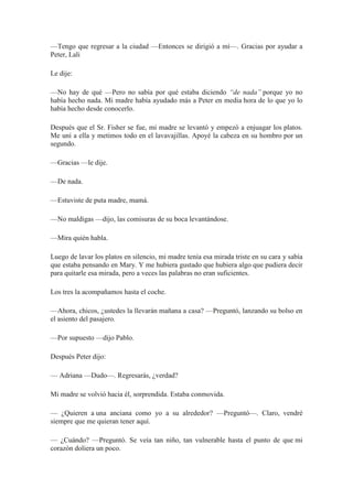 —Tengo que regresar a la ciudad —Entonces se dirigió a mí—. Gracias por ayudar a
Peter, Lali
Le dije:
—No hay de qué —Pero no sabía por qué estaba diciendo “de nada” porque yo no
había hecho nada. Mi madre había ayudado más a Peter en media hora de lo que yo lo
había hecho desde conocerlo.
Después que el Sr. Fisher se fue, mi madre se levantó y empezó a enjuagar los platos.
Me uní a ella y metimos todo en el lavavajillas. Apoyé la cabeza en su hombro por un
segundo.
—Gracias —le dije.
—De nada.
—Estuviste de puta madre, mamá.
—No maldigas —dijo, las comisuras de su boca levantándose.
—Mira quién habla.
Luego de lavar los platos en silencio, mi madre tenía esa mirada triste en su cara y sabía
que estaba pensando en Mary. Y me hubiera gustado que hubiera algo que pudiera decir
para quitarle esa mirada, pero a veces las palabras no eran suficientes.
Los tres la acompañamos hasta el coche.
—Ahora, chicos, ¿ustedes la llevarán mañana a casa? —Preguntó, lanzando su bolso en
el asiento del pasajero.
—Por supuesto —dijo Pablo.
Después Peter dijo:
— Adriana —Dudo—. Regresarás, ¿verdad?
Mi madre se volvió hacia él, sorprendida. Estaba conmovida.
— ¿Quieren a una anciana como yo a su alrededor? —Preguntó—. Claro, vendré
siempre que me quieran tener aquí.
— ¿Cuándo? —Preguntó. Se veía tan niño, tan vulnerable hasta el punto de que mi
corazón doliera un poco.
 