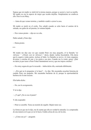 Supuse que mi madre se sintió de la misma manera, porque se acercó y tocó su mejilla.
Mi madre no era la especie de mujer que tocaba mejillas. Simplemente no estaba en
ella. Pero lo era Mary.
— Antes de que verano termine, y también vendré a cerrar la casa.
Mi madre se metió en el coche. Nos saludó cuando se echo hacia el camino de la
entrada, sus gafas de sol puestas, la ventana bajada.
—Nos vemos pronto —dijo en voz alta.
Pablo saludó y Peter dijo:
—Hasta pronto.
⃰ ⃰ ⃰
Mi madre me dijo una vez que cuando Peter era muy pequeño, él la llamaba “mi
Adriana.” “¿Dónde está mi Adriana?,” decía, dando vueltas buscándola. Ella decía
que la seguía a todas partes, incluso al baño. La llamaba su novia y le traía cangrejos
de arena y conchas de mar y los ponía a sus pies. Cuando me lo contó, pensé: ¿Qué
no daría yo por tener a Peter Fisher llamándome novia y que me trajera conchas?
—No estoy segura de que lo recuerde —había dicho ella, sonriendo débilmente.
— ¿Por qué no le preguntas si lo hace? —Le dije. Me encantaba escuchar historias de
cuando Peter era pequeño. Me encantaba burlarme de él, porque la oportunidad de
burlarse de él eran escazas.
Ella había dicho:
—No, eso lo avergonzaría.
Y lo le dije:
—¿Y qué? ¿No es ese el punto?
Y ella respondió:
—Peter es sensible. Tiene un montón de orgullo. Déjalo tener eso.
La forma en que me lo dijo, me di cuenta que ella en verdad lo entendía. Lo comprendía
de una manera en la que yo no lo hacía. Estaba celosa de eso, de los dos.
— ¿Cómo era yo? —pregunté.
 