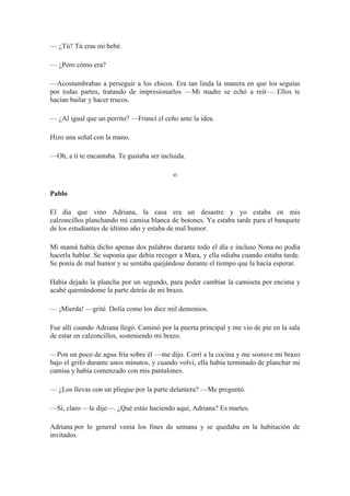 — ¿Tú? Tú eras mi bebé.
— ¿Pero cómo era?
—Acostumbrabas a perseguir a los chicos. Era tan linda la manera en que los seguías
por todas partes, tratando de impresionarlos —Mi madre se echó a reír—. Ellos te
hacían bailar y hacer trucos.
— ¿Al igual que un perrito? —Fruncí el ceño ante la idea.
Hizo una señal con la mano.
—Oh, a ti te encantaba. Te gustaba ser incluida.
∞
Pablo
El día que vino Adriana, la casa era un desastre y yo estaba en mis
calzoncillos planchando mi camisa blanca de botones. Ya estaba tarde para el banquete
de los estudiantes de último año y estaba de mal humor.
Mi mamá había dicho apenas dos palabras durante todo el día e incluso Nona no podía
hacerla hablar. Se suponía que debía recoger a Mara, y ella odiaba cuando estaba tarde.
Se ponía de mal humor y se sentaba quejándose durante el tiempo que la hacía esperar.
Había dejado la plancha por un segundo, para poder cambiar la camiseta por encima y
acabé quemándome la parte detrás de mi brazo.
— ¡Mierda! —grité. Dolía como los diez mil demonios.
Fue allí cuando Adriana llegó. Caminó por la puerta principal y me vio de pie en la sala
de estar en calzoncillos, sosteniendo mi brazo.
—Pon un poco de agua fría sobre él —me dijo. Corrí a la cocina y me sostuve mi brazo
bajo el grifo durante unos minutos, y cuando volví, ella había terminado de planchar mi
camisa y había comenzado con mis pantalones.
— ¿Los llevas con un pliegue por la parte delantera? —Me preguntó.
—Sí, claro —le dije—. ¿Qué estás haciendo aquí, Adriana? Es martes.
Adriana por lo general venía los fines de semana y se quedaba en la habitación de
invitados.
 