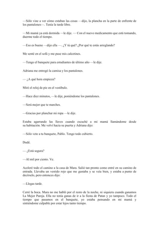 —Sólo vine a ver cómo estaban las cosas —dijo, la plancha en la parte de enfrente de
los pantalones—. Tenía la tarde libre.
—Mi mamá ya está dormida —le dije. — Con el nuevo medicamento que está tomando,
duerme todo el tiempo.
—Eso es bueno —dijo ella —. ¿Y tú qué? ¿Por qué te estás arreglando?
Me senté en el sofá y me puse mis calcetines.
—Tengo el banquete para estudiantes de último año —le dije.
Adriana me entregó la camisa y los pantalones.
— ¿A qué hora empieza?
Miré el reloj de pie en el vestíbulo.
—Hace diez minutos, —le dije, poniéndome los pantalones.
—Será mejor que te marches.
—Gracias por planchar mi ropa —le dije.
Estaba agarrando las llaves cuando escuché a mi mamá llamándome desde
su habitación. Me volví hacia su puerta y Adriana dijo:
—Sólo vete a tu banquete, Pablo. Tengo todo cubierto.
Dudé.
— ¿Está segura?
—Al mil por ciento. Ve.
Aceleré todo el camino a la casa de Mara. Salió tan pronto como entré en su camino de
entrada. Llevaba un vestido rojo que me gustaba y se veía bien, y estaba a punto de
decírselo, pero entonces dijo:
—Llegas tarde.
Cerré la boca. Mara no me habló por el resto de la noche, ni siquiera cuando ganamos
La Mejor Pareja. Ella no tenía ganas de ir a la fiesta de Patan y yo tampoco. Todo el
tiempo que pasamos en el banquete, yo estaba pensando en mi mamá y
sintiéndome culpable por estar lejos tanto tiempo.
 