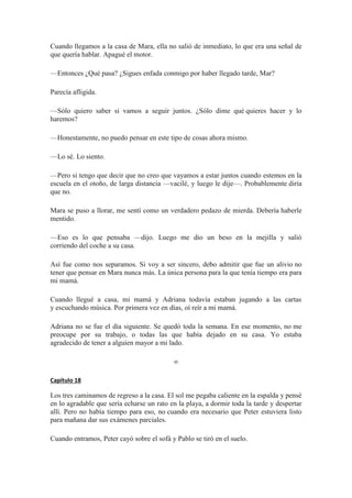 Cuando llegamos a la casa de Mara, ella no salió de inmediato, lo que era una señal de
que quería hablar. Apagué el motor.
—Entonces ¿Qué pasa? ¿Sigues enfada conmigo por haber llegado tarde, Mar?
Parecía afligida.
—Sólo quiero saber si vamos a seguir juntos. ¿Sólo dime qué quieres hacer y lo
haremos?
—Honestamente, no puedo pensar en este tipo de cosas ahora mismo.
—Lo sé. Lo siento.
—Pero si tengo que decir que no creo que vayamos a estar juntos cuando estemos en la
escuela en el otoño, de larga distancia —vacilé, y luego le dije—. Probablemente diría
que no.
Mara se puso a llorar, me sentí como un verdadero pedazo de mierda. Debería haberle
mentido.
—Eso es lo que pensaba —dijo. Luego me dio un beso en la mejilla y salió
corriendo del coche a su casa.
Así fue como nos separamos. Si voy a ser sincero, debo admitir que fue un alivio no
tener que pensar en Mara nunca más. La única persona para la que tenía tiempo era para
mi mamá.
Cuando llegué a casa, mi mamá y Adriana todavía estaban jugando a las cartas
y escuchando música. Por primera vez en días, oí reír a mi mamá.
Adriana no se fue el día siguiente. Se quedó toda la semana. En ese momento, no me
preocupe por su trabajo, o todas las que había dejado en su casa. Yo estaba
agradecido de tener a alguien mayor a mi lado.
∞
Capítulo 18
Los tres caminamos de regreso a la casa. El sol me pegaba caliente en la espalda y pensé
en lo agradable que sería echarse un rato en la playa, a dormir toda la tarde y despertar
allí. Pero no había tiempo para eso, no cuando era necesario que Peter estuviera listo
para mañana dar sus exámenes parciales.
Cuando entramos, Peter cayó sobre el sofá y Pablo se tiró en el suelo.
 