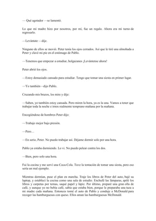 — Qué agotador —se lamentó.
Lo que mi madre hizo por nosotros, por mí, fue un regalo. Ahora era mi turno de
regresarlo.
—Levántate —dije.
Ninguno de ellos se movió. Peter tenía los ojos cerrados. Así que le tiré una almohada a
Peter y clavé mi pie en el estómago de Pablo.
—Tenemos que empezar a estudiar, holgazanes ¡Levántense ahora!
Peter abrió los ojos.
—Estoy demasiado cansado para estudiar. Tengo que tomar una siesta en primer lugar.
—Yo también—dijo Pablo.
Cruzando mis brazos, los mire y dije:
—Saben, yo también estoy cansada. Pero miren la hora, ya es la una. Vamos a tener que
trabajar toda la noche e irnos realmente temprano mañana por la mañana.
Encogiéndose de hombros Peter dijo:
—Trabajo mejor bajo presión.
—Pero…
—En serio, Peter. No puedo trabajar así. Déjame dormir solo por una hora.
Pablo ya estaba durmiendo. Lo vi. No puedo pelear contra los dos.
—Bien, pero solo una hora.
Fui la cocina y me serví una Coca-Cola. Tuve la tentación de tomar una siesta, pero eso
sería un mal ejemplo.
Mientras dormían, puse el plan en marcha. Traje los libros de Peter del auto, bajé su
laptop, y establecí la cocina como una sala de estudio. Enchufé las lámparas, apilé los
libros y carpetas por temas, saqué papel y lápiz. Por último, preparé una gran olla de
café, y aunque yo no bebía café, sabía que estaba bien, porque le preparaba una taza a
mi madre cada mañana. Entonces tomé el auto de Pablo y conduje a McDonald para
recoger las hamburguesas con queso. Ellos aman las hamburguesas McDonald.
 