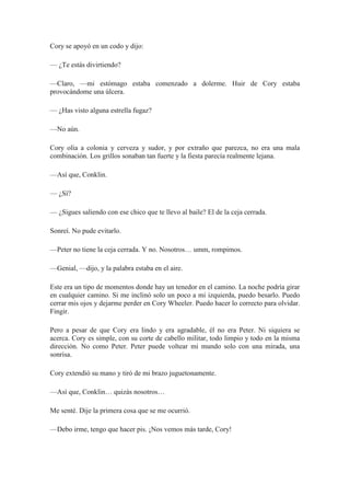 Cory se apoyó en un codo y dijo:
— ¿Te estás divirtiendo?
—Claro, —mi estómago estaba comenzado a dolerme. Huir de Cory estaba
provocándome una úlcera.
— ¿Has visto alguna estrella fugaz?
—No aún.
Cory olía a colonia y cerveza y sudor, y por extraño que parezca, no era una mala
combinación. Los grillos sonaban tan fuerte y la fiesta parecía realmente lejana.
—Así que, Conklin.
— ¿Sí?
— ¿Sigues saliendo con ese chico que te llevo al baile? El de la ceja cerrada.
Sonreí. No pude evitarlo.
—Peter no tiene la ceja cerrada. Y no. Nosotros… umm, rompimos.
—Genial, —dijo, y la palabra estaba en el aire.
Este era un tipo de momentos donde hay un tenedor en el camino. La noche podría girar
en cualquier camino. Si me inclinó solo un poco a mi izquierda, puedo besarlo. Puedo
cerrar mis ojos y dejarme perder en Cory Wheeler. Puedo hacer lo correcto para olvidar.
Fingir.
Pero a pesar de que Cory era lindo y era agradable, él no era Peter. Ni siquiera se
acerca. Cory es simple, con su corte de cabello militar, todo limpio y todo en la misma
dirección. No como Peter. Peter puede voltear mi mundo solo con una mirada, una
sonrisa.
Cory extendió su mano y tiró de mi brazo juguetonamente.
—Así que, Conklin… quizás nosotros…
Me senté. Dije la primera cosa que se me ocurrió.
—Debo irme, tengo que hacer pis. ¡Nos vemos más tarde, Cory!
 