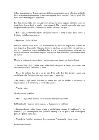 Solían tener concursos de quien comía más hamburguesas con queso y las iban apilando
hacia arriba como panqueques. A veces me dejaron jugar también. Una vez, gané. Me
comí nueve hamburguesas con queso.
Los deje dormir media hora más, pero solo porque me costó un poco más tener todas las
cosas listas. Luego llené la botella con rociador de Mary, aquella que usaba para regar
sus plantas más delicadas. Primero rocié a Peter, directo a los ojos.
—Hey —dijo, despertando rápido. Se secó la cara con la parte de abajo de su camisa y
le di otra rociada porque quería.
—Levántate y brilla—Canté.
Entonces caminé hacia Pablo y lo rocié también. Ni pensó en despertarse. Siempre ha
sido imposible despertarlo. Él podría dormir a través de un maremoto. Lo rocié una y
otra vez, y cuando se volteó, abrí la botella y le vertí el agua directamente en la parte de
atrás de su camisa. Finalmente despertó y estiró sus brazos mientras continuaba echado
en el piso.
Me sonrió lentamente, como si estuviese acostumbrado a despertar de esta forma.
— Buenos días—dijo. Podría haber sido difícil despertar a Pablo, pero nunca era
cascarrabias cuando finalmente lo hacía.
—No es de mañana. Son cerca de las tres de la tarde. Los dejé dormir, chicos, una
media hora más. Así que mejor sean agradecidos —les espeté.
—Lo estoy— dijo Pablo, estirando su brazo para que lo ayudara a levantarse. A
regañadientes le di mi mano y lo ayudé a levantarse.
—Vamos —dije.
Me siguieron a la cocina.
—Que…— dijo Peter, mirando todas las cosas alrededor del cuarto.
Pablo aplaudió y puso su mano para que le diera cinco, lo cual hice.
—Eres asombrosa —dijo. Luego olfateo y vio la bolsa grisácea de McDonald’s y se
ilumino— ¡Sí! Hamburguesas con queso de Mickey D’s, las puedo oler en cualquier
parte. Golpeé su mano lejos.
—No todavía. Aquí hay un sistema de recompensa. Peter estudia y luego come.
Pablo frunció el ceño.
 