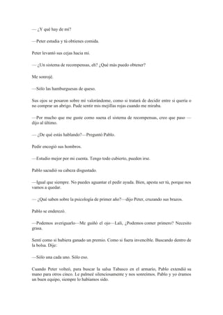 — ¿Y qué hay de mí?
—Peter estudia y tú obtienes comida.
Peter levantó sus cejas hacia mí.
— ¿Un sistema de recompensas, eh? ¿Qué más puedo obtener?
Me sonrojé.
—Sólo las hamburguesas de queso.
Sus ojos se posaron sobre mí valorándome, como si tratará de decidir entre si quería o
no comprar un abrigo. Pude sentir mis mejillas rojas cuando me miraba.
—Por mucho que me guste como suena el sistema de recompensas, creo que paso —
dijo al último.
— ¿De qué estás hablando?—Preguntó Pablo.
Pedir encogió sus hombros.
—Estudio mejor por mi cuenta. Tengo todo cubierto, pueden irse.
Pablo sacudió su cabeza disgustado.
—Igual que siempre. No puedes aguantar el pedir ayuda. Bien, apesta ser tú, porque nos
vamos a quedar.
— ¿Qué saben sobre la psicología de primer año?—dijo Peter, cruzando sus brazos.
Pablo se enderezó.
—Podemos averiguarlo—Me guiñó el ojo—Lali, ¿Podemos comer primero? Necesito
grasa.
Sentí como si hubiera ganado un premio. Como si fuera invencible. Buscando dentro de
la bolsa. Dije:
—Sólo una cada uno. Sólo eso.
Cuando Peter volteó, para buscar la salsa Tabasco en el armario, Pablo extendió su
mano para otros cinco. Le palmeé silenciosamente y nos sonreímos. Pablo y yo éramos
un buen equipo, siempre lo habíamos sido.
 