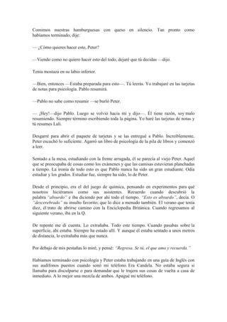 Comimos nuestras hamburguesas con queso en silencio. Tan pronto como
habíamos terminado, dije:
— ¿Cómo quieres hacer esto, Peter?
—Viendo como no quiero hacer esto del todo, dejaré que tú decidas —dijo.
Tenía mostaza en su labio inferior.
—Bien, entonces —Estaba preparada para esto—. Tú leerás. Yo trabajaré en las tarjetas
de notas para psicología. Pablo resumirá.
—Pablo no sabe como resumir —se burló Peter.
— ¡Hey!—dijo Pablo. Luego se volvió hacia mí y dijo—. Él tiene razón, soy malo
resumiendo. Siempre término escribiendo toda la página. Yo haré las tarjetas de notas y
tú resumes Lali.
Desgarré para abrir el paquete de tarjetas y se las entregué a Pablo. Increíblemente,
Peter escuchó lo suficiente. Agarró un libro de psicología de la pila de libros y comenzó
a leer.
Sentado a la mesa, estudiando con la frente arrugada, él se parecía al viejo Peter. Aquel
que se preocupaba de cosas como los exámenes y que las camisas estuvieran planchadas
a tiempo. La ironía de todo esto es que Pablo nunca ha sido un gran estudiante. Odia
estudiar y los grados. Estudiar fue, siempre ha sido, lo de Peter.
Desde el principio, era el del juego de química, pensando en experimentos para qué
nosotros hiciéramos como sus asistentes. Recuerdo cuando descubrió la
palabra “absurdo” e iba diciendo por ahí todo el tiempo. “Esto es absurdo”, decía. O
“descerebrado” su insulto favorito; que lo dice a menudo también. El verano que tenía
diez, él trato de abrirse camino con la Enciclopedia Británica. Cuando regresamos al
siguiente verano, iba en la Q.
De repente me di cuenta. Lo extrañaba. Todo este tiempo. Cuando pasabas sobre la
superficie, ahí estaba. Siempre ha estado allí. Y aunque él estaba sentado a unos metros
de distancia, lo extrañaba más que nunca.
Por debajo de mis pestañas lo miré, y pensé: “Regresa. Se tú, el que amo y recuerda.”
Habíamos terminado con psicología y Peter estaba trabajando en una guía de Inglés con
sus audífonos puestos cuando sonó mi teléfono. Era Candela. No estaba segura si
llamaba para disculparse o para demandar que le trajera sus cosas de vuelta a casa de
inmediato. A lo mejor una mezcla de ambos. Apagué mi teléfono.
 