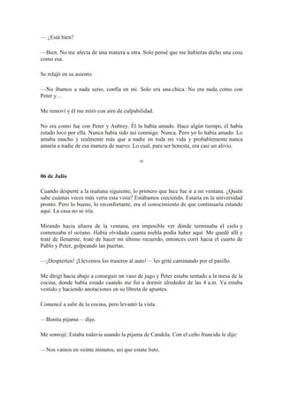 — ¿Está bien?
—Bien. No me afecta de una manera u otra. Solo pensé que me hubieras dicho una cosa
como esa.
Se relajó en su asiento.
—No íbamos a nada serio, confía en mí. Solo era una chica. No era nada como con
Peter y…
Me removí y él me miró con aire de culpabilidad.
No era como fue con Peter y Aubrey. Él la había amado. Hace algún tiempo, él había
estado loco por ella. Nunca había sido así conmigo. Nunca. Pero yo lo había amado. Lo
amaba mucho y realmente más que a nadie en toda mi vida y probablemente nunca
amaría a nadie de esa manera de nuevo. Lo cual, para ser honesta, era casi un alivio.
∞
06 de Julio
Cuando desperté a la mañana siguiente, lo primero que hice fue ir a mi ventana. ¿Quién
sabe cuántas veces más vería esta vista? Estábamos creciendo. Estaría en la universidad
pronto. Pero lo bueno, lo reconfortante, era el conocimiento de que continuaría estando
aquí. La casa no se iría.
Mirando hacia afuera de la ventana, era imposible ver dónde terminaba el cielo y
comenzaba el océano. Había olvidado cuanta niebla podía haber aquí. Me quedé allí y
traté de llenarme, traté de hacer mi último recuerdo, entonces corrí hacia el cuarto de
Pablo y Peter, golpeando las puertas.
—¡Despierten! ¡Llevemos los traseros al auto!— les grité caminando por el pasillo.
Me dirigí hacia abajo a conseguir un vaso de jugo y Peter estaba sentado a la mesa de la
cocina, donde había estado cuando me fui a dormir alrededor de las 4 a.m. Ya estaba
vestido y haciendo anotaciones en su libreta de apuntes.
Comencé a salir de la cocina, pero levantó la vista.
—Bonita pijama— dijo.
Me sonrojé. Estaba todavía usando la pijama de Candela. Con el ceño fruncido le dije:
—Nos vamos en veinte minutos, así que estate listo.
 