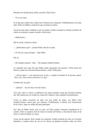 Mientras me dirigía hacia arriba, escuché a Peter decir:
—Yo ya lo estoy.
Si él dijo que estaba listo, estaba listo. Pasaría esos exámenes. Probablemente con notas
altas. Peter no fallaba a nada de lo que se ponía en mente.
Una hora más tarde, estábamos casi en camino. Estaba cerrando la ventana corrediza de
vidrio en el pórtico cuando escuché a Peter decir:
—Deberíamos…
Me di vuelta, comencé a decir:
— ¿Deberíamos qué?—cuando Pablo salía de la nada.
—Sí. Por los viejos tiempos —dijo Pablo.
Oh, no.
—De ninguna manera—dije—. De ninguna maldita manera.
Lo siguiente que supe fue que Pablo estaba agarrando mis piernas y Peter tomó mis
brazos y juntos me mecieron hacia delante y atrás. Pablo gritó:
— ¡Lali al agua!—y me lanzaron por el aire, y cuando me hundí en la piscina, pensé:
“Bien, ahí, están unidos finalmente en algo”.
Cuando salí, les grité:
— ¡Idiotas! —Eso los hizo reír más fuerte.
Tuve que volver a entrar y cambiarme mis ropas mojadas, ropas que llevaba el primer
día. Me cambié por un vestido de verano de Candela y unas sandalias de plataforma.
Como ya había escurrido mi pelo con una toalla de mano, era difícil estar
enojada. Incluso sonreí para mis adentros. Posiblemente el último Lali lanzamiento
de mi vida y Agus no estaba allí para participar.
Fue idea de Pablo tomar solo un auto, así Peter podría continuar estudiando en el
camino. Peter ni siquiera trató de tomar el asiento del frente, se fue directo hacia el de
atrás y comenzó hojear sus notas.
Como era de esperar, lloré cuando nos alejamos. Estaba contenta de estar en el asiento
delantero y usando lentes de sol así los chicos no pudieron burlarse sobre eso. Pero
 