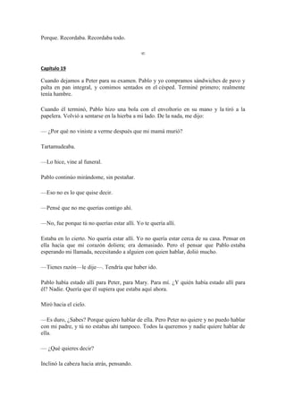 Porque. Recordaba. Recordaba todo.
∞
Capítulo 19
Cuando dejamos a Peter para su examen. Pablo y yo compramos sándwiches de pavo y
palta en pan integral, y comimos sentados en el césped. Terminé primero; realmente
tenía hambre.
Cuando él terminó, Pablo hizo una bola con el envoltorio en su mano y la tiró a la
papelera. Volvió a sentarse en la hierba a mi lado. De la nada, me dijo:
— ¿Por qué no viniste a verme después que mi mamá murió?
Tartamudeaba.
—Lo hice, vine al funeral.
Pablo continúo mirándome, sin pestañar.
—Eso no es lo que quise decir.
—Pensé que no me querías contigo ahí.
—No, fue porque tú no querías estar allí. Yo te quería allí.
Estaba en lo cierto. No quería estar allí. Yo no quería estar cerca de su casa. Pensar en
ella hacía que mi corazón doliera; era demasiado. Pero el pensar que Pablo estaba
esperando mi llamada, necesitando a alguien con quien hablar, dolió mucho.
—Tienes razón—le dije—. Tendría que haber ido.
Pablo había estado allí para Peter, para Mary. Para mí. ¿Y quién había estado allí para
él? Nadie. Quería que él supiera que estaba aquí ahora.
Miró hacia el cielo.
—Es duro, ¿Sabes? Porque quiero hablar de ella. Pero Peter no quiere y no puedo hablar
con mi padre, y tú no estabas ahí tampoco. Todos la queremos y nadie quiere hablar de
ella.
— ¿Qué quieres decir?
Inclinó la cabeza hacia atrás, pensando.
 