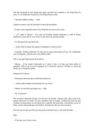 Salí del trampolín lo más rápido que pude, encontré mis sandalias y me dirigí hacia la
casa. Vi a Candela por la piscina y me dirigí directo a ella:
—Necesito hablar contigo, —siseé.
Agarré su mano y tiré de ella hacia la mesa de bocadillos.
—Como, cinco segundos atrás, Cory Wheeler casi me invita a salir.
— ¿Y? ¿Qué le dijiste? —Los ojos de Candela estaban brillantes, y odié la forma
petulante en que ella se veía, como si todo fuera de acuerdo al plan.
—Le dije que tenía que hacer pis.
— ¡Lali! ¡Pon tu trasero de regreso al trampolín y hazlo con él!
—Candela, ¿Puedes detenerte? Te dije que no estoy interesada en Cory. Te vi hablando
con él temprano. ¿Hiciste que él me pidiera salir?
Ella se encogió ligeramente de hombros.
—Bueno… él ha estado interesado en ti todo el año y le dije que fuera dulce al
pedírtelo. Sólo le di un gentil empujón en la dirección correcta. Ustedes se veían tan
lindos en el trampolín juntos.
Negué con la cabeza.
—Realmente desearía que no hubieras hecho eso.
— ¡Sólo estaba tratando de distraerte de esas cosas!
—Bueno, no necesito que hagas eso, —dije.
—Sí, lo necesitas.
Nos miramos fijamente la una a la otra por un minuto. Algunos días, días como este,
quiero retorcerse el cuello. Era tan mandona todo el tiempo. Estaban tan harta de que
Candela me presionara en esta dirección y aquella otra dirección, vistiéndome como su
bebé, menos afortunada que una muñera. Siempre ha sido así entre nosotros.
Pero la cosa era que por fin tuve una escusa real para irme, y me sentí aliviada.
Dije:
—Creo que voy a irme a casa.
 
