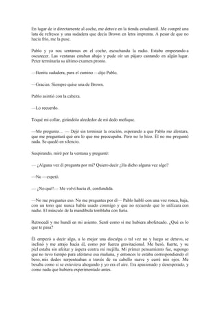 En lugar de ir directamente al coche, me detuve en la tienda estudiantil. Me compré una
lata de refresco y una sudadera que decía Brown en letra imprenta. A pesar de que no
hacía frío, me la puse.
Pablo y yo nos sentamos en el coche, escuchando la radio. Estaba empezando a
oscurecer. Las ventanas estaban abajo y pude oír un pájaro cantando en algún lugar.
Peter terminaría su último examen pronto.
—Bonita sudadera, para el camino —dijo Pablo.
—Gracias. Siempre quise una de Brown.
Pablo asintió con la cabeza.
—Lo recuerdo.
Toqué mi collar, girándolo alrededor de mí dedo meñique.
—Me pregunto… — Dejé sin terminar la oración, esperando a que Pablo me alentara,
que me preguntará qué era lo que me preocupaba. Pero no lo hizo. Él no me preguntó
nada. Se quedó en silencio.
Suspirando, miré por la ventana y pregunté:
— ¿Alguna vez él pregunta por mí? Quiero decir ¿Ha dicho alguna vez algo?
—No —espetó.
— ¿No qué?— Me volví hacia él, confundida.
—No me preguntes eso. No me preguntes por él— Pablo habló con una voz ronca, baja,
con un tono que nunca había usado conmigo y que no recuerdo que lo utilizara con
nadie. El músculo de la mandíbula temblaba con furia.
Retrocedí y me hundí en mi asiento. Sentí como si me hubiera abofeteado. ¿Qué es lo
que te pasa?
Él empezó a decir algo, a lo mejor una disculpa o tal vez no y luego se detuvo, se
inclinó y me atrajo hacia él, como por fuerza gravitacional. Me besó, fuerte, y su
piel estaba sin afeitar y áspera contra mi mejilla. Mi primer pensamiento fue, supongo
que no tuvo tiempo para afeitarse esa mañana, y entonces le estaba correspondiendo el
beso, mis dedos serpenteaban a través de su cabello suave y cerré mis ojos. Me
besaba como si se estuviera ahogando y yo era el aire. Era apasionado y desesperado, y
como nada que hubiera experimentado antes.
 