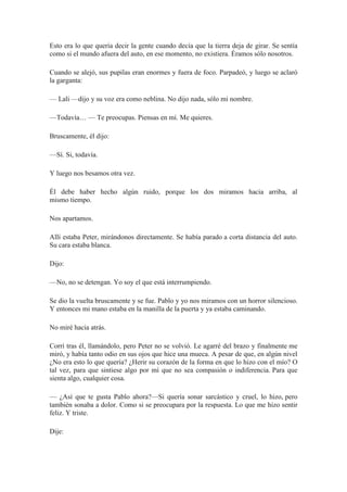 Esto era lo que quería decir la gente cuando decía que la tierra deja de girar. Se sentía
como si el mundo afuera del auto, en ese momento, no existiera. Éramos sólo nosotros.
Cuando se alejó, sus pupilas eran enormes y fuera de foco. Parpadeó, y luego se aclaró
la garganta:
— Lali —dijo y su voz era como neblina. No dijo nada, sólo mi nombre.
—Todavía… — Te preocupas. Piensas en mí. Me quieres.
Bruscamente, él dijo:
—Sí. Si, todavía.
Y luego nos besamos otra vez.
Él debe haber hecho algún ruido, porque los dos miramos hacia arriba, al
mismo tiempo.
Nos apartamos.
Allí estaba Peter, mirándonos directamente. Se había parado a corta distancia del auto.
Su cara estaba blanca.
Dijo:
—No, no se detengan. Yo soy el que está interrumpiendo.
Se dio la vuelta bruscamente y se fue. Pablo y yo nos miramos con un horror silencioso.
Y entonces mi mano estaba en la manilla de la puerta y ya estaba caminando.
No miré hacia atrás.
Corrí tras él, llamándolo, pero Peter no se volvió. Le agarré del brazo y finalmente me
miró, y había tanto odio en sus ojos que hice una mueca. A pesar de que, en algún nivel
¿No era esto lo que quería? ¿Herir su corazón de la forma en que lo hizo con el mío? O
tal vez, para que sintiese algo por mí que no sea compasión o indiferencia. Para que
sienta algo, cualquier cosa.
— ¿Así que te gusta Pablo ahora?—Si quería sonar sarcástico y cruel, lo hizo, pero
también sonaba a dolor. Como si se preocupara por la respuesta. Lo que me hizo sentir
feliz. Y triste.
Dije:
 