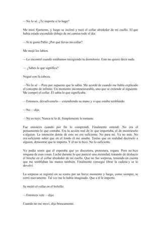 —No lo sé. ¿Te importa si lo hago?
Me miró fijamente, y luego se inclinó y tocó el collar alrededor de mi cuello. El que
había estado escondido debajo de mi camisa todo el día.
—Si te gusta Pablo ¿Por qué llevas mi collar?
Me mojé los labios.
—Lo encontré cuando estábamos recogiendo tu dormitorio. Esto no quiere decir nada.
— ¿Sabes lo que significa?
Negué con la cabeza.
—No lo sé —Pero por supuesto que lo sabía. Me acordé de cuando me había explicado
el concepto de infinito. Un momento inconmensurable, uno que se extiende al siguiente.
Me compró el collar. Él sabía lo que significaba.
—Entonces, devuélvemelo— extendiendo su mano y vi que estaba temblando.
—No —dije.
—No es tuyo. Nunca te lo di. Simplemente lo tomaste.
Fue entonces cuando por fin lo comprendí. Finalmente entendí. No era el
pensamiento lo que contaba. Era la acción real de lo que importaba, el de mostrárselo
a alguien. La intención detrás de esto no era suficiente. No para mí. Ya no más. No
era suficiente saber que en el fondo él me amaba. Tenías que en realidad decírselo a
alguien, demostrar que te importa. Y él no lo hizo. No lo suficiente.
Yo podía sentir que él esperaba que yo discutiera, protestara, rogara. Pero no hice
ninguna de esas cosas. Luché durante lo que pareció una eternidad, tratando de deshacer
el broche en el collar alrededor de mi cuello. Que no fue sorpresa, teniendo en cuenta
que me temblaban las manos también. Finalmente conseguí librar la cadena y se lo
devolví.
La sorpresa se registró en su rostro por un breve momento y luego, como siempre, se
cerró nuevamente. Tal vez me lo había imaginado. Que a él le importo.
Se metió el collar en el bolsillo.
—Entonces vete —dijo.
Cuando no me moví, dijo bruscamente.
 