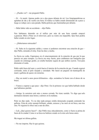 — ¿Puedes ver?—me preguntó Pablo.
—Sí —le mentí. Apenas podía ver a dos pasos delante de mí. Los limpiaparabrisas se
agitaban de ida y de vuelta con furia. El tráfico se había estado deteniendo de a poco y
luego se redujo casi a una parada. Había policías que iluminaban por delante.
—Debe haber sido un accidente —dijo Pablo.
Nos habíamos detenido en el tráfico por más de una hora cuando empezó
a granizar. Miré a Peter en el retrovisor, pero su rostro era impasible. Que bien podría
haber estado en otro lugar.
— ¿Deberíamos retroceder?
—Sí. Salte en la siguiente salida y vemos si podemos encontrar una estación de gas—
dijo Pablo, mirando el reloj. Eran las diez y media.
La lluvia no cedía. Esperamos en el estacionamiento de la estación de gas por lo que
parecía ser para siempre. La lluvia era muy fuerte, pero estábamos tan tranquilos que
cuando mi estómago gruñó, yo estaba bastante segura de que ambos oyeron. Tosí para
disimular el ruido.
Pablo saltó fuera del auto y corrió hacia el interior de la estación de gas. Cuando regresó
corriendo, tenía el pelo mojado y enredado. Me lanzó un paquete de mantequilla de
maní y galletas de queso sin mirarme.
—Hay un motel a unos pocos kilómetros—dijo, secándose la frente con el dorso de su
brazo.
—Vamos a esperar a que pase—dijo Peter. Era la primera vez que había hablado desde
que habíamos partido.
—Amigo, la carretera está más o menos cerrada. No tiene sentido. Yo digo que solo
durmamos durante unas horas y salimos en la mañana.
Peter no dijo nada. Yo no dije nada porque estaba demasiada ocupada comiendo las
galletas. Eran de color naranja brillante, salado, arenoso y las metí en mi boca, una tras
otra. Ni siquiera le ofrecí una a uno de ellos.
—Lali, ¿Qué quieres hacer?—dijo Pablo muy educadamente, como si fuera su prima de
fuera de la ciudad. Como si su boca no hubiese estado en la mía solo horas antes.
Me tragué mi última galleta.
—No me importa. Haz lo que quieras.
 