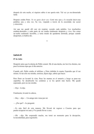 después de esta noche, ni siquiera sabía si me quería más. Tal vez ya era demasiado
tarde.
Después estaba Peter. Yo no quise decir eso. Cerré mis ojos y le escuché decir esas
palabras una y otra vez. Su voz, viajando a través de la oscuridad, me acosó
y emocionó.
Así que me quedé allí casi sin respirar, oyendo cada palabra. Los muchachos
estaban dormidos y cada parte de mí estaba totalmente despierta y viva. Era como
un sueño realmente increíble, y tenía miedo de quedarme dormida, porque cuando
despertará, se habría ido.
∞
Capítulo 20
07 de Julio
Desperté antes que la alarma de Pablo sonará. Me di una ducha, me lavé los dientes, me
puse la misma ropa que el día anterior.
Cuando salí, Pablo estaba al teléfono y Peter doblaba la manta. Esperaba que él me
mirara. Si tan sólo me miraba, sonriera, dijera algo, sabría qué hacer.
Pero Peter no levantó la vista. Puso las mantas en el armario y luego se puso sus
zapatillas. Se desabrochó los cordones y se los apretó más fuerte. Me quedé
esperando, pero no me miraba.
—Oye—le dije.
Finalmente, levantó la cabeza.
—Hey —dijo—. Un amigo mío viene por mí.
— ¿Por qué?—Le pregunté.
—Es más fácil de esta manera. Me llevará de regreso a Cousins para que
pueda recuperar mi auto y P te puede llevar a casa.
—Oh —dije. Me sorprendió mucho, me tomó un momento para la decepción,
la incredulidad, para registrarlo.
 