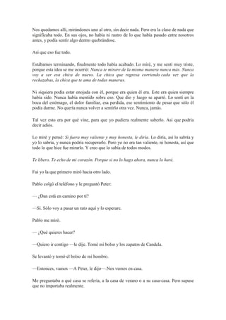 Nos quedamos allí, mirándonos uno al otro, sin decir nada. Pero era la clase de nada que
significaba todo. En sus ojos, no había ni rastro de lo que había pasado entre nosotros
antes, y podía sentir algo dentro quebrándose.
Así que eso fue todo.
Estábamos terminando, finalmente todo había acabado. Lo miré, y me sentí muy triste,
porque esta idea se me ocurrió: Nunca te mirare de la misma manera nunca más. Nunca
voy a ser esa chica de nuevo. La chica que regresa corriendo cada vez que la
rechazabas, la chica que te ama de todas maneras.
Ni siquiera podía estar enojada con él, porque era quien él era. Este era quien siempre
había sido. Nunca había mentido sobre eso. Que dio y luego se apartó. Lo sentí en la
boca del estómago, el dolor familiar, esa perdida, ese sentimiento de pesar que sólo él
podía darme. No quería nunca volver a sentirlo otra vez. Nunca, jamás.
Tal vez esto era por qué vine, para que yo pudiera realmente saberlo. Así que podría
decir adiós.
Lo miré y pensé: Si fuera muy valiente y muy honesta, le diría. Lo diría, así lo sabría y
yo lo sabría, y nunca podría recuperarlo. Pero yo no era tan valiente, ni honesta, así que
todo lo que hice fue mirarlo. Y creo que lo sabía de todos modos.
Te libero. Te echo de mi corazón. Porque si no lo hago ahora, nunca lo haré.
Fui yo la que primero miró hacia otro lado.
Pablo colgó el teléfono y le preguntó Peter:
— ¿Dan está en camino por ti?
—Sí. Sólo voy a pasar un rato aquí y lo esperare.
Pablo me miró.
— ¿Qué quieres hacer?
—Quiero ir contigo —le dije. Tomé mi bolso y los zapatos de Candela.
Se levantó y tomó el bolso de mi hombro.
—Entonces, vamos —A Peter, le dijo—.Nos vemos en casa.
Me preguntaba a qué casa se refería, a la casa de verano o a su casa-casa. Pero supuse
que no importaba realmente.
 