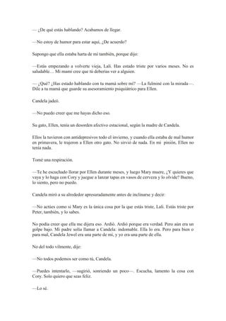 — ¿De qué estás hablando? Acabamos de llegar.
—No estoy de humor para estar aquí, ¿De acuerdo?
Supongo que ella estaba harta de mí también, porque dijo:
—Estás empezando a volverte vieja, Lali. Has estado triste por varios meses. No es
saludable… Mi mami cree que tú deberías ver a alguien.
— ¿Qué? ¿Has estado hablando con tu mamá sobre mí? —La fulminé con la mirada—.
Dile a tu mamá que guarde su asesoramiento psiquiátrico para Ellen.
Candela jadeó.
—No puedo creer que me hayas dicho eso.
Su gato, Ellen, tenía un desorden afectivo estacional, según la madre de Candela.
Ellos la tuvieron con antidepresivos todo el invierno, y cuando ella estaba de mal humor
en primavera, le trajeron a Ellen otro gato. No sirvió de nada. En mi pinión, Ellen no
tenía nada.
Tomé una respiración.
—Te he escuchado llorar por Ellen durante meses, y luego Mary muere, ¿Y quieres que
vaya y lo haga con Cory y juegue a lanzar tapas en vasos de cerveza y lo olvide? Bueno,
lo siento, pero no puedo.
Candela miró a su alrededor apresuradamente antes de inclinarse y decir:
—No actúes como si Mary es la única cosa por la que estás triste, Lali. Estás triste por
Peter, también, y lo sabes.
No podía creer que ella me dijera eso. Ardió. Ardió porque era verdad. Pero aún era un
golpe bajo. Mi padre solía llamar a Candela: indomable. Ella lo era. Pero para bien o
para mal, Candela Jewel era una parte de mí, y yo era una parte de ella.
No del todo vilmente, dije:
—No todos podemos ser como tú, Candela.
—Puedes intentarlo, —sugirió, sonriendo un poco—. Escucha, lamento la cosa con
Cory. Solo quiero que seas feliz.
—Lo sé.
 