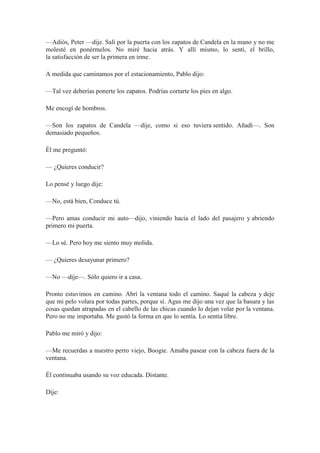 —Adiós, Peter —dije. Salí por la puerta con los zapatos de Candela en la mano y no me
molesté en ponérmelos. No miré hacia atrás. Y allí mismo, lo sentí, el brillo,
la satisfacción de ser la primera en irme.
A medida que caminamos por el estacionamiento, Pablo dijo:
—Tal vez deberías ponerte los zapatos. Podrías cortarte los pies en algo.
Me encogí de hombros.
—Son los zapatos de Candela —dije, como si eso tuviera sentido. Añadí—. Son
demasiado pequeños.
Él me preguntó:
— ¿Quieres conducir?
Lo pensé y luego dije:
—No, está bien, Conduce tú.
—Pero amas conducir mi auto—dijo, viniendo hacia el lado del pasajero y abriendo
primero mi puerta.
—Lo sé. Pero hoy me siento muy molida.
— ¿Quieres desayunar primero?
—No —dije—. Sólo quiero ir a casa.
Pronto estuvimos en camino. Abrí la ventana todo el camino. Saqué la cabeza y deje
que mi pelo volara por todas partes, porque sí. Agus me dijo una vez que la basura y las
cosas quedan atrapadas en el cabello de las chicas cuando lo dejan volar por la ventana.
Pero no me importaba. Me gustó la forma en que lo sentía. Lo sentía libre.
Pablo me miró y dijo:
—Me recuerdas a nuestro perro viejo, Boogie. Amaba pasear con la cabeza fuera de la
ventana.
Él continuaba usando su voz educada. Distante.
Dije:
 