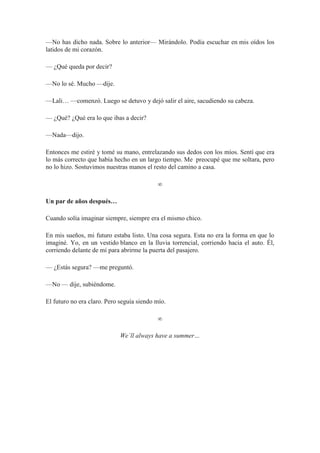 —No has dicho nada. Sobre lo anterior— Mirándolo. Podía escuchar en mis oídos los
latidos de mi corazón.
— ¿Qué queda por decir?
—No lo sé. Mucho —dije.
—Lali… —comenzó. Luego se detuvo y dejó salir el aire, sacudiendo su cabeza.
— ¿Qué? ¿Qué era lo que ibas a decir?
—Nada—dijo.
Entonces me estiré y tomé su mano, entrelazando sus dedos con los míos. Sentí que era
lo más correcto que había hecho en un largo tiempo. Me preocupé que me soltara, pero
no lo hizo. Sostuvimos nuestras manos el resto del camino a casa.
∞
Un par de años después…
Cuando solía imaginar siempre, siempre era el mismo chico.
En mis sueños, mi futuro estaba listo. Una cosa segura. Esta no era la forma en que lo
imaginé. Yo, en un vestido blanco en la lluvia torrencial, corriendo hacia el auto. Él,
corriendo delante de mí para abrirme la puerta del pasajero.
— ¿Estás segura? —me preguntó.
—No — dije, subiéndome.
El futuro no era claro. Pero seguía siendo mío.
∞
We´ll always have a summer…
 