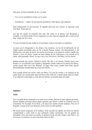 Ella puso su brazo alrededor de mí, y la dejé.
—Va a ser un asombroso verano, ya lo verás.
—Asombroso, —repetí. No me parecía asombroso. Sólo quería salir adelante.
Para mantenerme en movimiento. Si lograba atravesar este verano, el siguiente sería
más fácil. Tenía que ser.
Así que me quede un pequeño rato más. Me senté en el pórtico con Benjamín y
Candela, y yo observando a Cory coquetear con una chica de segundo año. Comí un hot
dog. Luego me fui a casa.
En casa el sándwich aún estaba en el mostrador, todavía envuelto en el plástico.
Lo puse en el refrigerador y me dirigí a las escaleras. La luz de la habitación de mi
madre estaba encendida, pero no fui a decirle buenas noches. Fui directamente a mi
habitación y me puse de nuevo mi camisa de Cousins y me quité mi sostén, cepillé mis
dientes, y lave mi rostro. Luego me puse debajo de los cobertores y me recosté en la
cama, sólo pensando. Pensé, Así que esta es mi vida ahora. Sin Mary, sin los chicos.
Habían pasado dos meses. Sobreviví junio. Me dije a mí misma, Puedes hacer esto.
Puedo ir a ver películas con Candela y Benjamín, puedo nadar en la piscina de Marcy,
quizás puedo salir con Cory Wheeler. Si hago estas cosas, podría estar bien. Quizás
permitiéndome olvidar haría las cosas más fáciles.
Pero cuando dormí esa noche, soñé con Mary y la casa de verano, y ni siquiera en mi
sueño pudo ser exactamente igual de bien como solía ser. Cuánta razón tenía el sueño.
Y no importa lo que hagas o cuan duro lo intentes, no puedes dejar de soñar.
∞
Capítulo 3
Pablo
Ver a tu papá llorar realmente se te mete en tu mente. Quizás no para algunas personas.
Quizás algunas personas tienen papas geniales que lloran y están en contacto con sus
emociones. No mi papá. Él no llora, y él nunca nos animó a llorar tampoco. Pero en el
hospital, y luego en la casa funeraria, lloró como un niño perdido.
Mi mamá murió temprano en la mañana. Todo sucedió tan rápido, me tomó un minuto
comprenderlo y notar todo lo que realmente estaba ocurriendo. No me golpeó de
inmediato. Pero más tarde esa noche, la primera noche sin ella, éramos solo Peter y yo
en la casa. La primera vez que estuvimos solos en días.
 