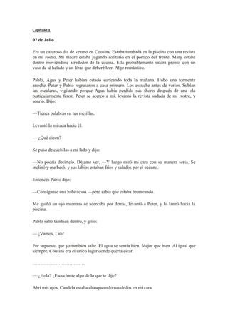 Capítulo 1
02 de Julio
Era un caluroso día de verano en Cousins. Estaba tumbada en la piscina con una revista
en mi rostro. Mi madre estaba jugando solitario en el pórtico del frente, Mary estaba
dentro moviéndose alrededor de la cocina. Ella probablemente saldrá pronto con un
vaso de té helado y un libro que deberé leer. Algo romántico.
Pablo, Agus y Peter habían estado surfeando toda la mañana. Hubo una tormenta
anoche. Peter y Pablo regresaron a casa primero. Los escuche antes de verlos. Subían
las escaleras, vigilando porque Agus había perdido sus shorts después de una ola
particularmente feroz. Peter se acerco a mí, levantó la revista sudada de mi rostro, y
sonrió. Dijo:
—Tienes palabras en tus mejillas.
Levanté la mirada hacia él.
— ¿Qué dicen?
Se puso de cuclillas a mi lado y dijo:
—No podría decírtelo. Déjame ver. —Y luego miró mi cara con su manera seria. Se
inclinó y me besó, y sus labios estaban fríos y salados por el océano.
Entonces Pablo dijo:
—Consíganse una habitación —pero sabía que estaba bromeando.
Me guiñó un ojo mientras se acercaba por detrás, levantó a Peter, y lo lanzó hacia la
piscina.
Pablo saltó también dentro, y gritó:
— ¡Vamos, Lali!
Por supuesto que yo también salte. El agua se sentía bien. Mejor que bien. Al igual que
siempre, Cousins era el único lugar donde quería estar.
……………………………..
— ¿Hola? ¿Escuchaste algo de lo que te dije?
Abrí mis ojos. Candela estaba chasqueando sus dedos en mi cara.
 