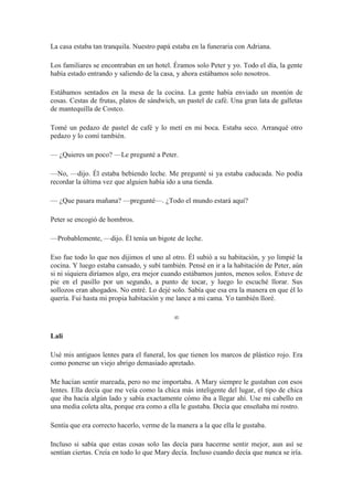 La casa estaba tan tranquila. Nuestro papá estaba en la funeraria con Adriana.
Los familiares se encontraban en un hotel. Éramos solo Peter y yo. Todo el día, la gente
había estado entrando y saliendo de la casa, y ahora estábamos solo nosotros.
Estábamos sentados en la mesa de la cocina. La gente había enviado un montón de
cosas. Cestas de frutas, platos de sándwich, un pastel de café. Una gran lata de galletas
de mantequilla de Costco.
Tomé un pedazo de pastel de café y lo metí en mi boca. Estaba seco. Arranqué otro
pedazo y lo comí también.
— ¿Quieres un poco? —Le pregunté a Peter.
—No, —dijo. Él estaba bebiendo leche. Me pregunté si ya estaba caducada. No podía
recordar la última vez que alguien había ido a una tienda.
— ¿Que pasara mañana? —pregunté—. ¿Todo el mundo estará aquí?
Peter se encogió de hombros.
—Probablemente, —dijo. Él tenía un bigote de leche.
Eso fue todo lo que nos dijimos el uno al otro. Él subió a su habitación, y yo limpié la
cocina. Y luego estaba cansado, y subí también. Pensé en ir a la habitación de Peter, aún
si ni siquiera diríamos algo, era mejor cuando estábamos juntos, menos solos. Estuve de
pie en el pasillo por un segundo, a punto de tocar, y luego lo escuché llorar. Sus
sollozos eran ahogados. No entré. Lo dejé solo. Sabía que esa era la manera en que él lo
quería. Fui hasta mi propia habitación y me lance a mi cama. Yo también lloré.
∞
Lali
Usé mis antiguos lentes para el funeral, los que tienen los marcos de plástico rojo. Era
como ponerse un viejo abrigo demasiado apretado.
Me hacían sentir mareada, pero no me importaba. A Mary siempre le gustaban con esos
lentes. Ella decía que me veía como la chica más inteligente del lugar, el tipo de chica
que iba hacía algún lado y sabía exactamente cómo iba a llegar ahí. Use mi cabello en
una media coleta alta, porque era como a ella le gustaba. Decía que enseñaba mi rostro.
Sentía que era correcto hacerlo, verme de la manera a la que ella le gustaba.
Incluso si sabía que estas cosas solo las decía para hacerme sentir mejor, aun así se
sentían ciertas. Creía en todo lo que Mary decía. Incluso cuando decía que nunca se iría.
 