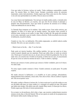 Creo que todos lo hicimos, incluso mi madre. Todos estábamos sorprendidos cuando
paso. No nuestra Mary, no María Laura. Siempre escuchabas acerca de personas
mejorando, contra todo pronóstico. Estaba segura que Mary sería una de ellos. Incluso
si era solo una oportunidad en un millón. Ella era una en un millón.
Las cosas fueron mal rápidamente. Tan mal que mi madre estaba yendo y viniendo entre
la casa de Mary en Boston y la nuestra, uno que otro fin de semana al principio y
después más frecuentemente. Tuvo que tomar un permiso de ausencia en el trabajo.
Tenía una habitación en casa de Mary.
La llamada llego temprano en la mañana. Aún estaba oscuro. Eran malas noticias, por
supuesto; lo malo es lo único que no puedes esperar. Tan pronto como escuché el
teléfono sonar, incluso en mi sueño, lo supe. Mary se había ido. Me quede ahí acostada
en mi cama, esperando a que mi madre viniera a decirme. Podía escucharla moverse por
la habitación, escuché la ducha.
Cuando no vino, fui a su habitación. Ella estaba empacando, su cabello todavía estaba
húmedo. Me miró, sus ojos cansados y vacios.
—María Laura se ha ido, —dijo. Y eso fue todo.
Pude sentir mi interior hundirse. Mis rodillas también. Así que me senté en el piso,
contra la pared, dejando que me soportara. Pensé que sabía cómo se sentía un corazón
roto. Pensé que el corazón roto era yo, de pie sola en el baile de graduación. Eso no fue
nada. Esto, era corazón roto. El dolor en tú pecho, el dolor tras tus ojos, el conocimiento
de que las cosas no serán las mismas de nuevo. Todo es relativo, supongo.
Piensas que conoces el amor, piensas que conoces el dolor verdadero, pero no lo haces.
No sabes nada.
No estoy segura cuando comencé a llorar. Cuando comencé, no pude parar. No podía
respirar.
Mi madre atravesó la habitación y se arrodillo en el piso conmigo, abrazándome,
balanceándome hacia adelante y hacia atrás. Pero ella no lloro. Ella no estaba ni siquiera
ahí. Ella era un puerto vacío.
Mi madre condujo a Boston el mismo día. La única razón por la cual ella estaba en casa
ese día había sido para ver cómo estaba yo y conseguir un cambió de ropa. Ella pensó
que había más tiempo. Ella debió estar ahí, cuando Mary murió. Si fuera por los chicos.
Estaba segura que ella tenía el mismo pensamiento.
En su mejor voz de profesora, ella le dijo a Agus que nosotros conduciríamos nosotros
mismos en dos días, el día del funeral. Ella no nos quería en medio de las preparaciones
del funeral; había mucho trabajo por hacer.
 