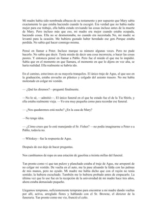Mi madre había sido nombrada albacea de su testamento y por supuesto que Mary sabía
exactamente lo que estaba haciendo cuando la escogió. Era verdad que no había nadie
mejor para ese trabajo, ella había estado revisando las cosas incluso antes de la muerte
de Mary. Pero incluso más que eso, mi madre era mejor cuando estaba ocupada,
haciendo cosas. Ella no se desmoronaba, no cuando era necesitada. No, mi madre se
levantó para la ocasión. Me hubiera gustado haber heredado ese gen. Porque estaba
perdida. No sabía qué hacer conmigo misma.
Pensé en llamar a Peter. Incluso marque su número algunas veces. Pero no pude
hacerlo. No sabía que decir. Tenía miedo de decir una cosa incorrecta, o hacer las cosas
peores. Y entonces pensé en llamar a Pablo. Pero fue el miedo el que me lo impidió.
Sabía que en el momento en que llamara, el momento en que lo dijera en voz alta, se
haría realidad. Ella realmente se habría ido.
En el camino, estuvimos en su mayoría tranquilos. El único traje de Agus, el que uso en
la graduación, estaba envuelto en plástico y colgado del asiento trasero. No me había
molestado en colgar mi vestido.
— ¿Qué les diremos?—pregunté finalmente.
—No lo sé, —admitió—. El único funeral en el que he estado fue el de la Tía Shirle, y
ella estaba realmente vieja. —Yo era muy pequeña como para recordar ese funeral.
— ¿Nos quedaremos está noche? ¿En la casa de Mary?
—No tengo idea.
— ¿Cómo crees que lo esté manejando el Sr. Fisher? —no podía imaginarme a Peter o a
Pablo, todavía no.
—Whiskey—fue la respuesta de Agus.
Después de eso deje de hacer preguntas.
Nos cambiamos de ropa en una estación de gasolina a treinta millas del funeral.
Tan pronto como vi que tan pulcro y planchado estaba el traje de Agus, me arrepentí de
no colgar mi vestido. De vuelta en el auto, me la pase alisando la falda con las palmas
de mis manos, pero no ayudo. Mi madre me había dicho que con el rayón no tenía
sentido; la hubiera escuchado. También me lo hubiera probado antes de empacarlo. La
última vez que lo use fue en la recepción de la universidad de mi madre hace tres años,
ahora estaba demasiado pequeño.
Llegamos temprano, suficientemente temprano para encontrar a mi madre dando vueltas
por allí, activa, arreglado flores y hablando con el Sr. Browne, el director de la
funeraria. Tan pronto como me vio, frunció el ceño.
 