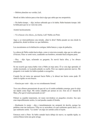 —Debiste planchar ese vestido, Lali.
Mordí mi labio inferior para evitar decir algo que sabía que me arrepentiría.
—No había tiempo, —dije, incluso sabiendo que si lo había. Hubo bastante tiempo. Jalé
la falda para que no se viera tan corta.
Asintió lacónicamente.
—Ve a buscar a los chicos, ¿Lo harías, Lali? Habla con Peter.
Agus y yo intercambiamos una mirada. ¿Qué le diría? Había pasado un mes desde la
graduación, desde la última vez que hablamos.
Los encontramos en la habitación contigua, había bancos y cajas de pañuelos.
La cabeza de Pablo estaba hacía abajo, como si estuviera rezando, algo que no sabía que
él hiciera. Peter se sentó recto, cuadrando sus hombros, mirando hacía ninguna parte.
—Hey, —dijo Agus, aclarando su garganta. Se movió hacía ellos, y los abrazo
toscamente.
Se me ocurrió que nunca había visto a Pablo en traje antes. Él se veía algo apretado; él
estaba incomodo, se la pasaba jalando su cuello. Pero sus zapatos parecían nuevos. Me
pregunté si mi madre los había ayudado a escogerlos.
Cuando fue mi turno me apresuré hacía Pablo y lo abracé tan fuerte como pude. Él
sintió la rigidez en mis brazos.
—Gracias por venir—dijo, su voz extrañamente formal.
Tuve este efímero pensamiento de que tal vez él estaba enfadado conmigo, pero lo aleje
tan rápido como llegó. Me sentía culpable por pensar en eso. Este era el funeral de
Mary ¿Por qué él estaría pensando en mí?
Palmeé su espalda torpemente, mi mano moviéndose en pequeños círculos. Sus ojos
eran imposiblemente azules, lo cual pasaba cuando él lloraba.
—Realmente lo siento —dije e inmediatamente me arrepentí de decirlo, porque las
palabras eran tan ineficaces. Ellas no se acercaban a lo que realmente quería decir, a lo
que realmente sentía. “Lo siento” era algo sin sentido como el rayón.
Entonces miré a Peter. Se había sentado hacía debajo de nuevo, su espalda rígida, su
camisa blanca tenía una gran arruga.
 